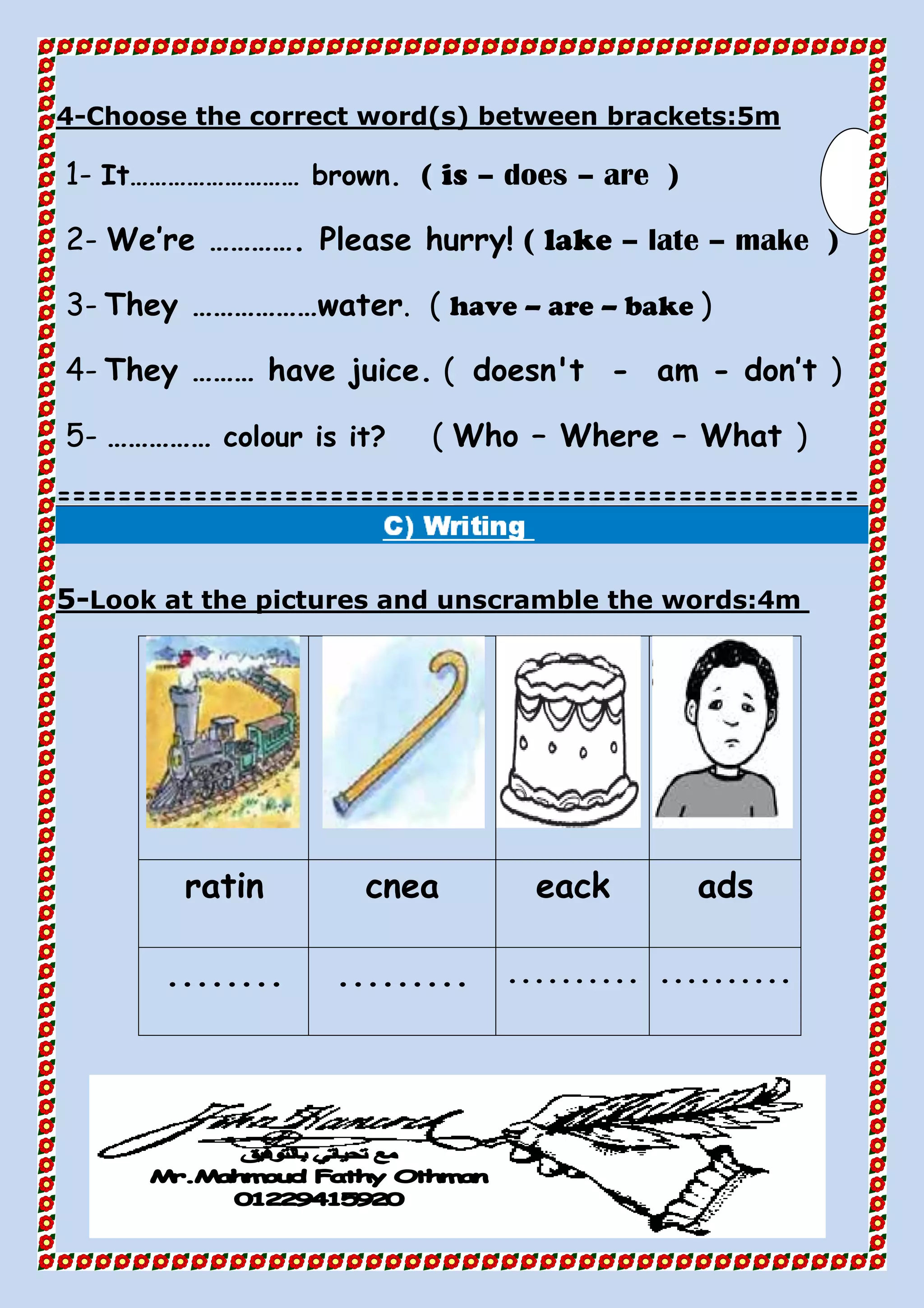 Choose the correct word(s) between brackets:5m-4
1- It……………………… brown. ( is – does – are )
2- We’re …………. Please hurry! ( lake – late – make )
3- They ………………water. ( have – are – bake )
4- They ……… have juice. ( doesn't - am - don’t )
5- …………… colour is it? ( Who – Where – What )
=====================================================
Look at the pictures and unscramble the words:4m-5
adseackcnearatin
.....................................
 