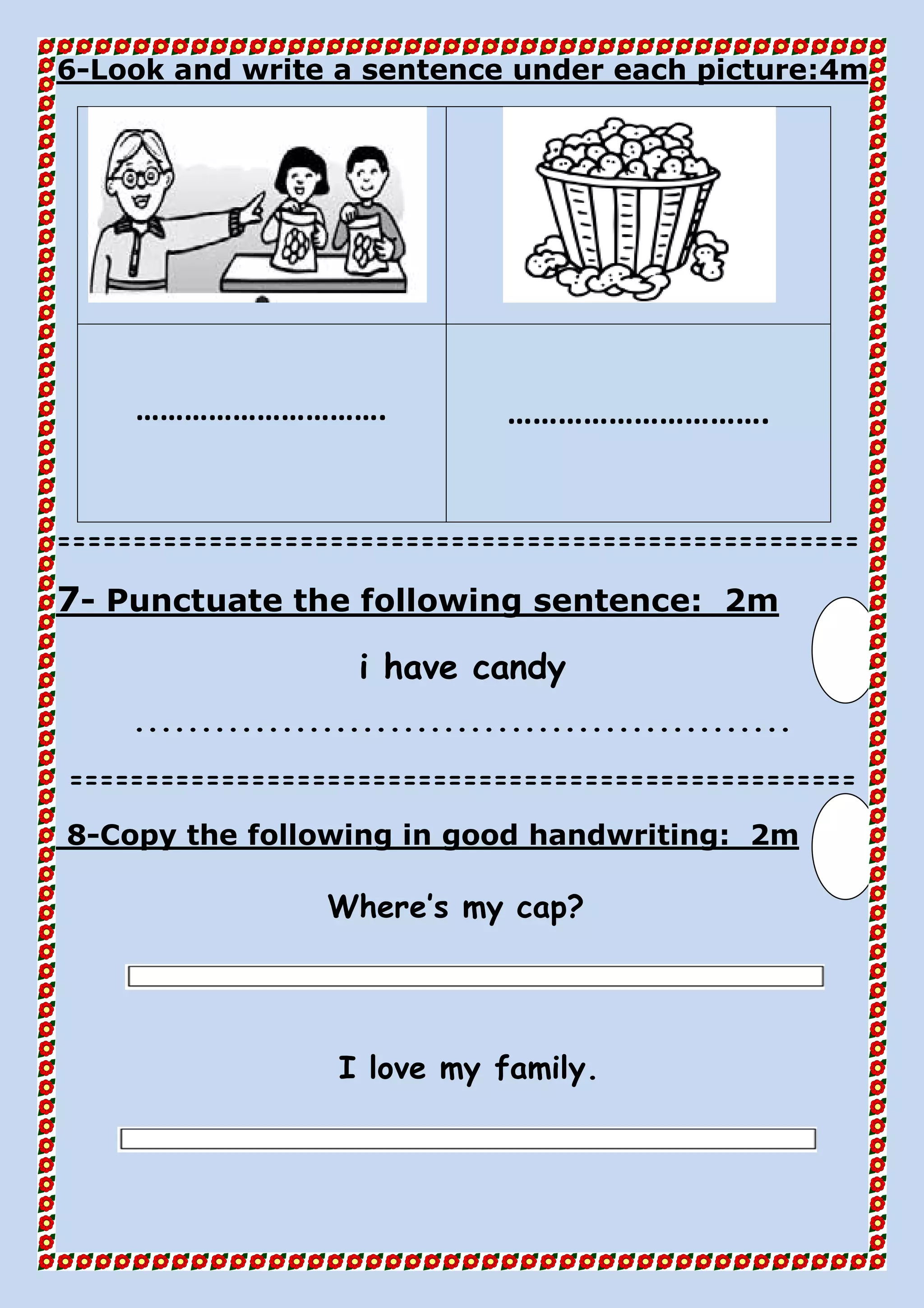 4mLook and write a sentence under each picture:-6
…………………………. ………………………….
=====================================================
2mPunctuate the following sentence:-7
i have candy
.................................................
====================================================
2mfollowing in good handwriting:Copy the-8
Where’s my cap?
I love my family.
 