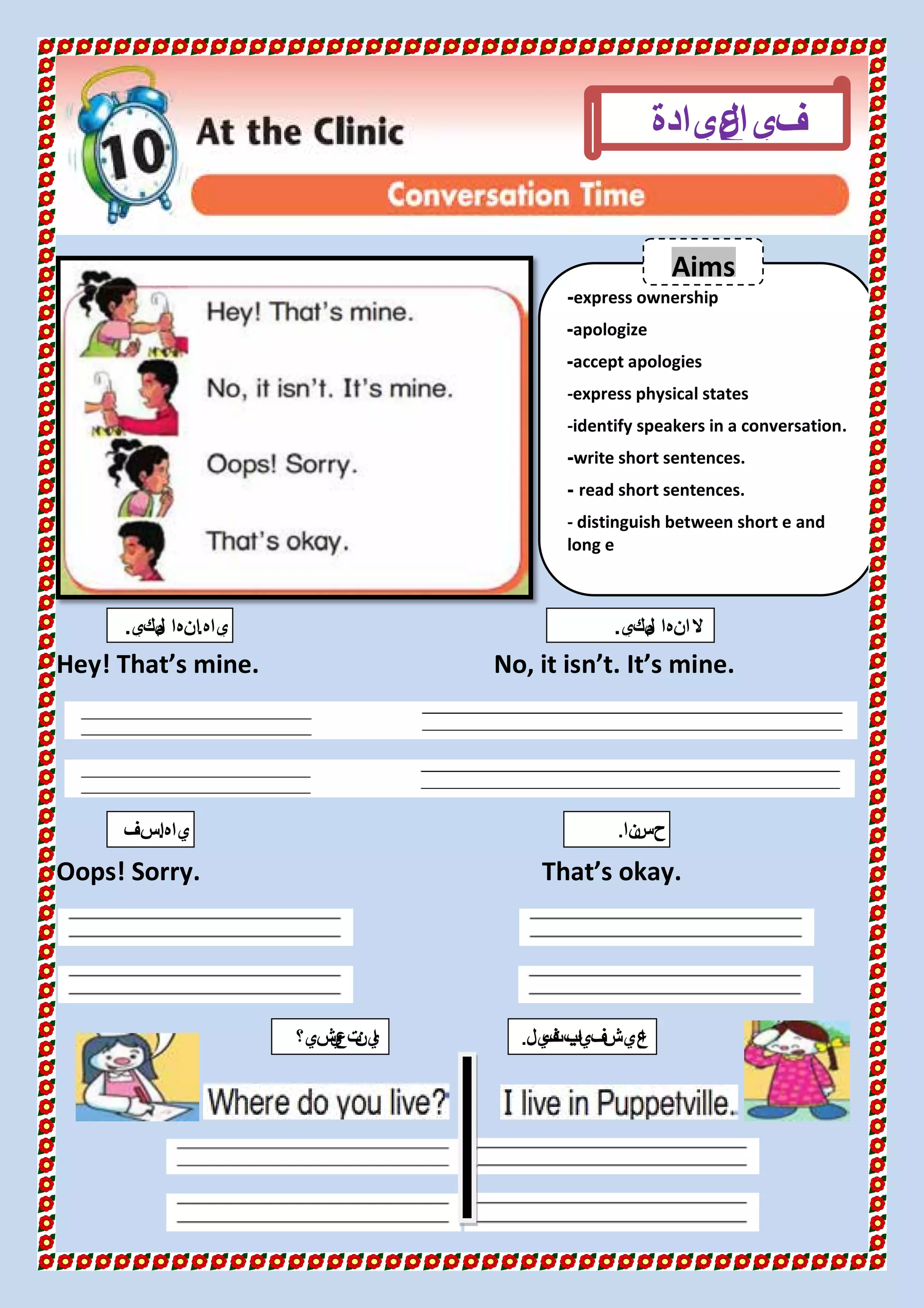 Hey! That’s mine. No, it isn’t. It’s mine.
Oops! Sorry. That’s okay.
express ownership-
apologize-
accept apologies-
-express physical states
-identify speakers in a conversation.
write short sentences.-
read short sentences.-
- distinguish between short e and
long e
‫ال‬‫في‬‫عيادة‬
‫ياه‬.‫لكي‬‫م‬ ‫انها‬. ‫لكي‬‫م‬ ‫انها‬‫ال‬.
‫ياه‬.‫اسف‬
.
Aims
‫نا‬‫حس‬.
‫شي؟‬‫ي‬‫تع‬‫ين‬‫ا‬ ‫يل‬‫ف‬‫ابت‬‫ب‬‫في‬‫عيش‬‫ا‬.
 
