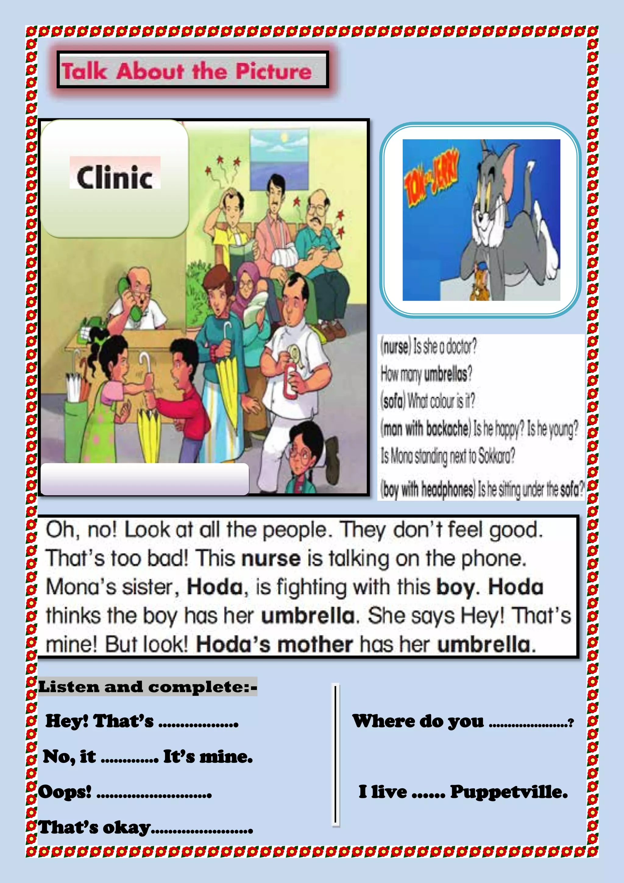 -Listen and complete:
Hey! That’s ……………... Where do you …………………?
No, it …………. It’s mine.
Oops! ………………….…. I live …… Puppetville.
That’s okay……………….....
 