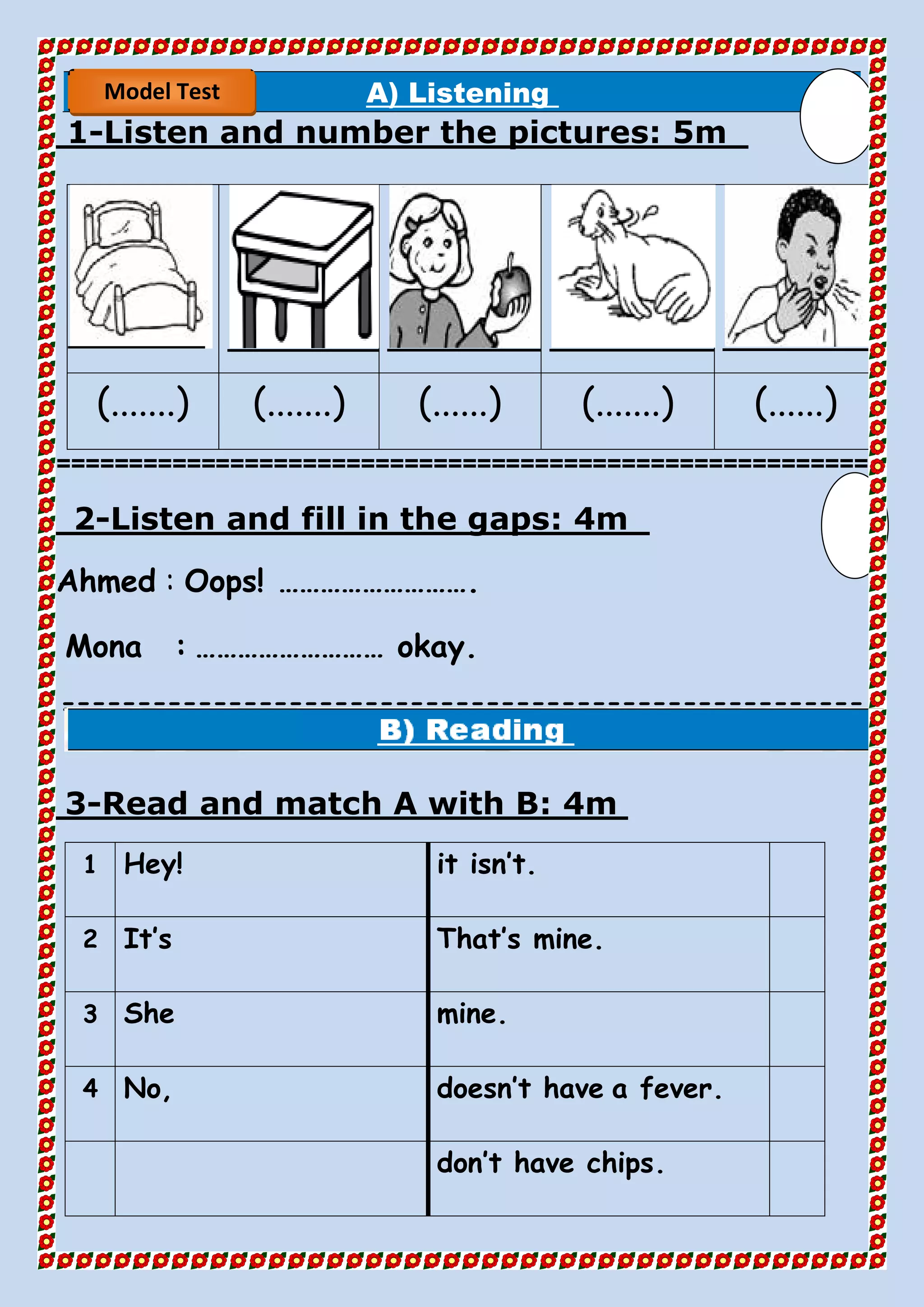 A) Listening
5mListen and number the pictures:-1
(.......) (.......) (......) (.......) (......)
========================================================
4mListen and fill in the gaps:-2
Ahmed : Oops! ……………………….
Mona : ……………………… okay.
=====================================================
==
4mRead and match A with B:-3
it isn’t.Hey!1
That’s mine.It’s2
mine.She3
a fever.doesn’t haveNo,4
don’t have chips.
Model Test
 