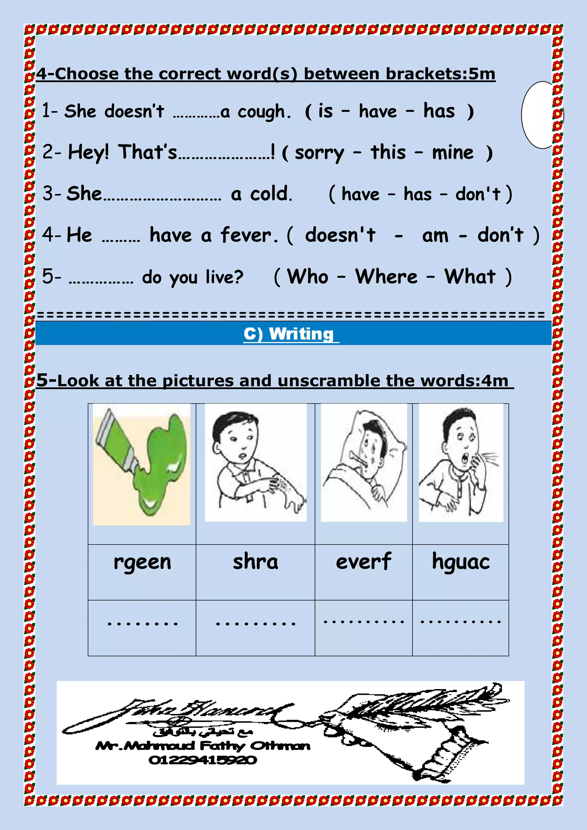 Choose the correct word(s) between brackets:5m-4
1- She doesn’t …………a cough. ( is – have – has )
2- Hey! That’s…………………! ( sorry – this – mine )
3- She……………………… a cold. ( have – has – don't )
4- He ……… have a fever. ( doesn't - am - don’t )
5- …………… do you live? ( Who – Where – What )
=====================================================
Look at the pictures and unscramble the words:4m-5
hguaceverfshrargeen
.....................................
 