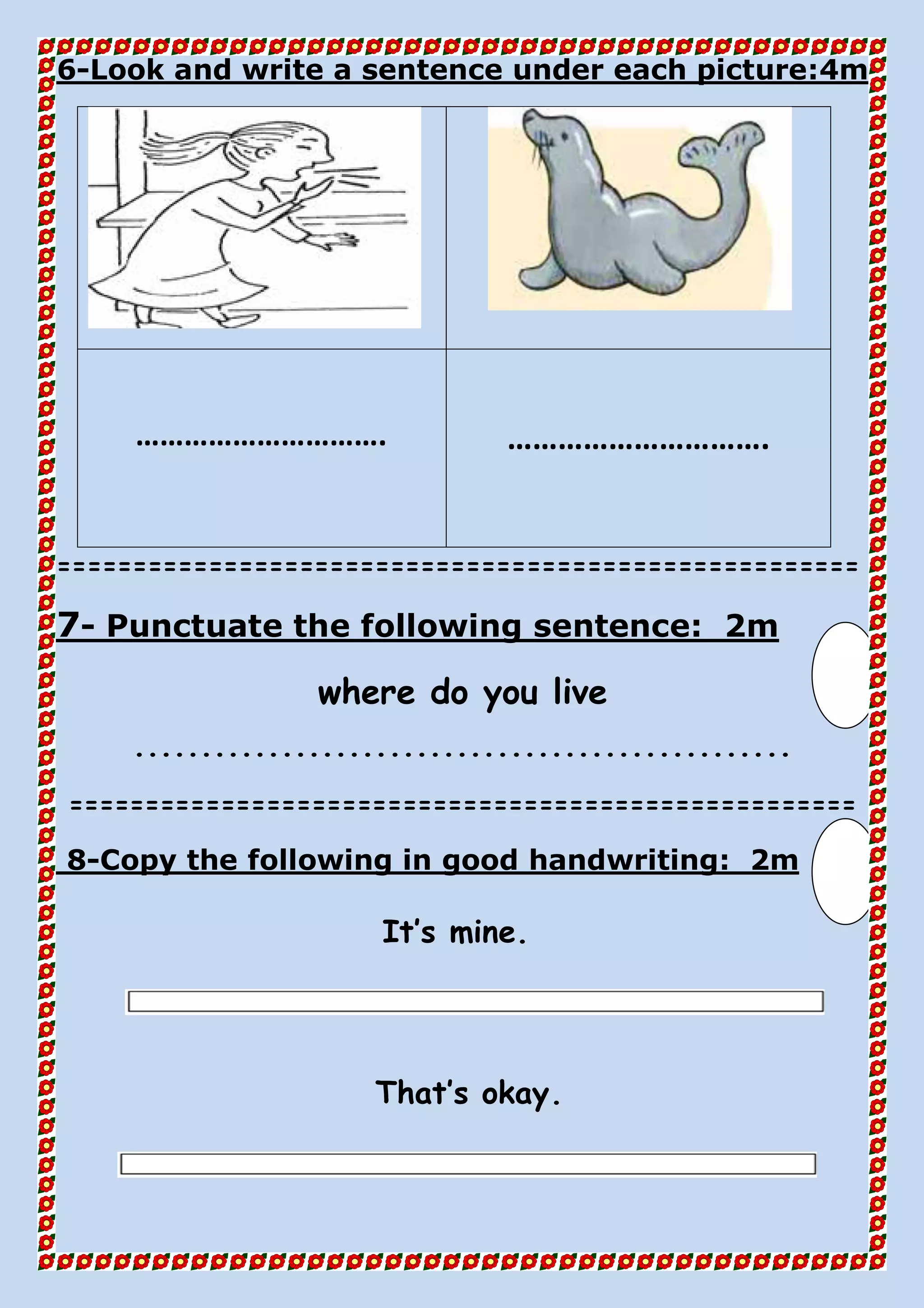 4mLook and write a sentence under each picture:-6
…………………………. ………………………….
=====================================================
2mPunctuate the following sentence:-7
where do you live
.................................................
====================================================
2mfollowing in good handwriting:Copy the-8
It’s mine.
That’s okay.
 