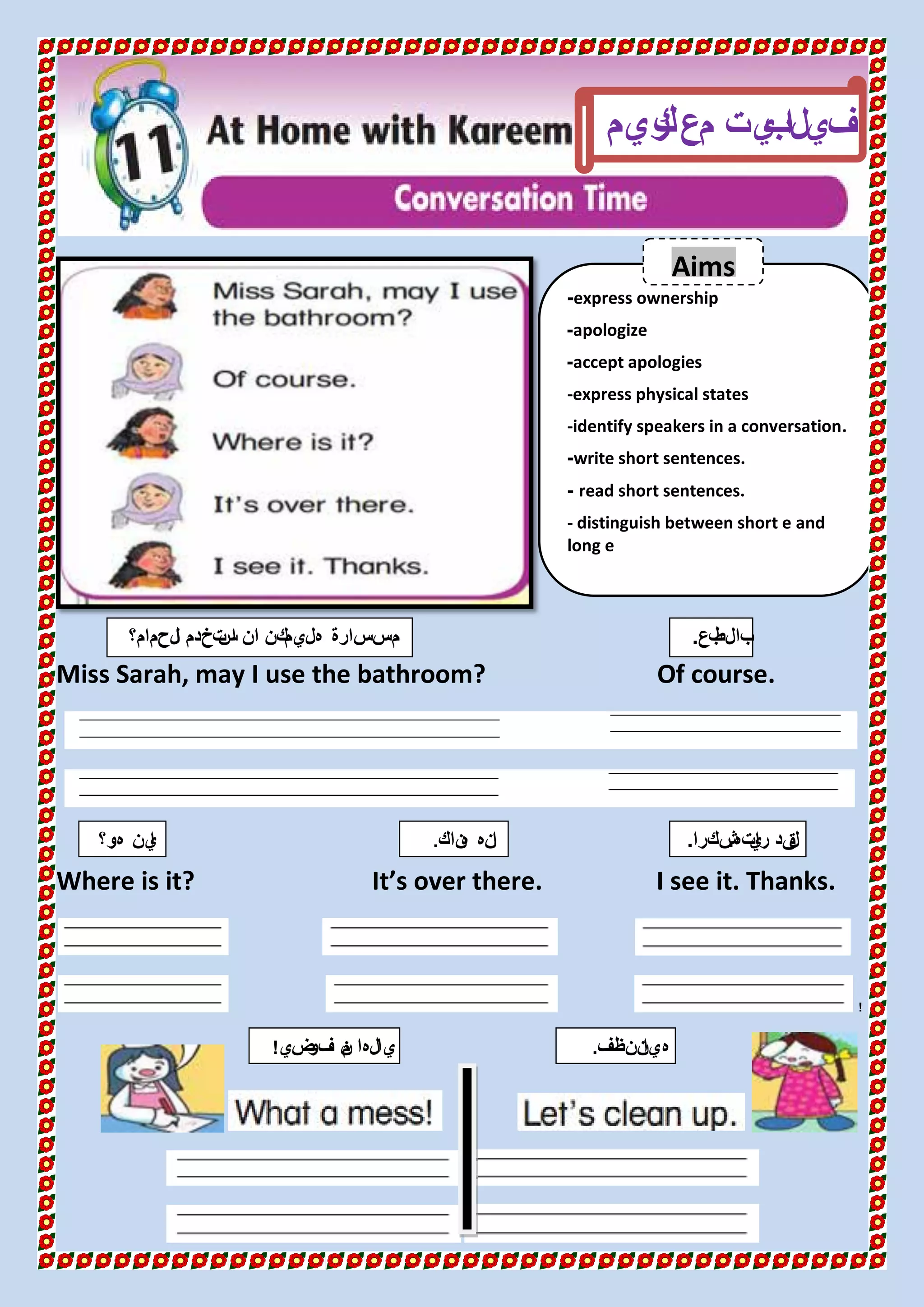 Miss Sarah, may I use the bathroom? Of course.
Where is it? It’s over there. I see it. Thanks.
!
express ownership-
apologize-
accept apologies-
-express physical states
-identify speakers in a conversation.
write short sentences.-
read short sentences.-
- distinguish between short e and
long e
‫مع‬ ‫يت‬‫لب‬‫ا‬ ‫في‬‫ريم‬‫ك‬
‫لحمام؟‬‫ا‬ ‫تخدم‬‫س‬‫ا‬ ‫ان‬ ‫يمكن‬‫هل‬ ‫سارة‬‫مس‬ ‫بع‬‫بالط‬.
‫هو؟‬ ‫ين‬‫ا‬
Aims
‫ته‬‫ي‬‫را‬ ‫قد‬‫ل‬.‫شكرا‬.
‫ضي‬‫فو‬ ‫ن‬‫م‬ ‫يالها‬! ‫ننظف‬‫هيا‬.
‫انه‬‫ناك‬‫ه‬.
 