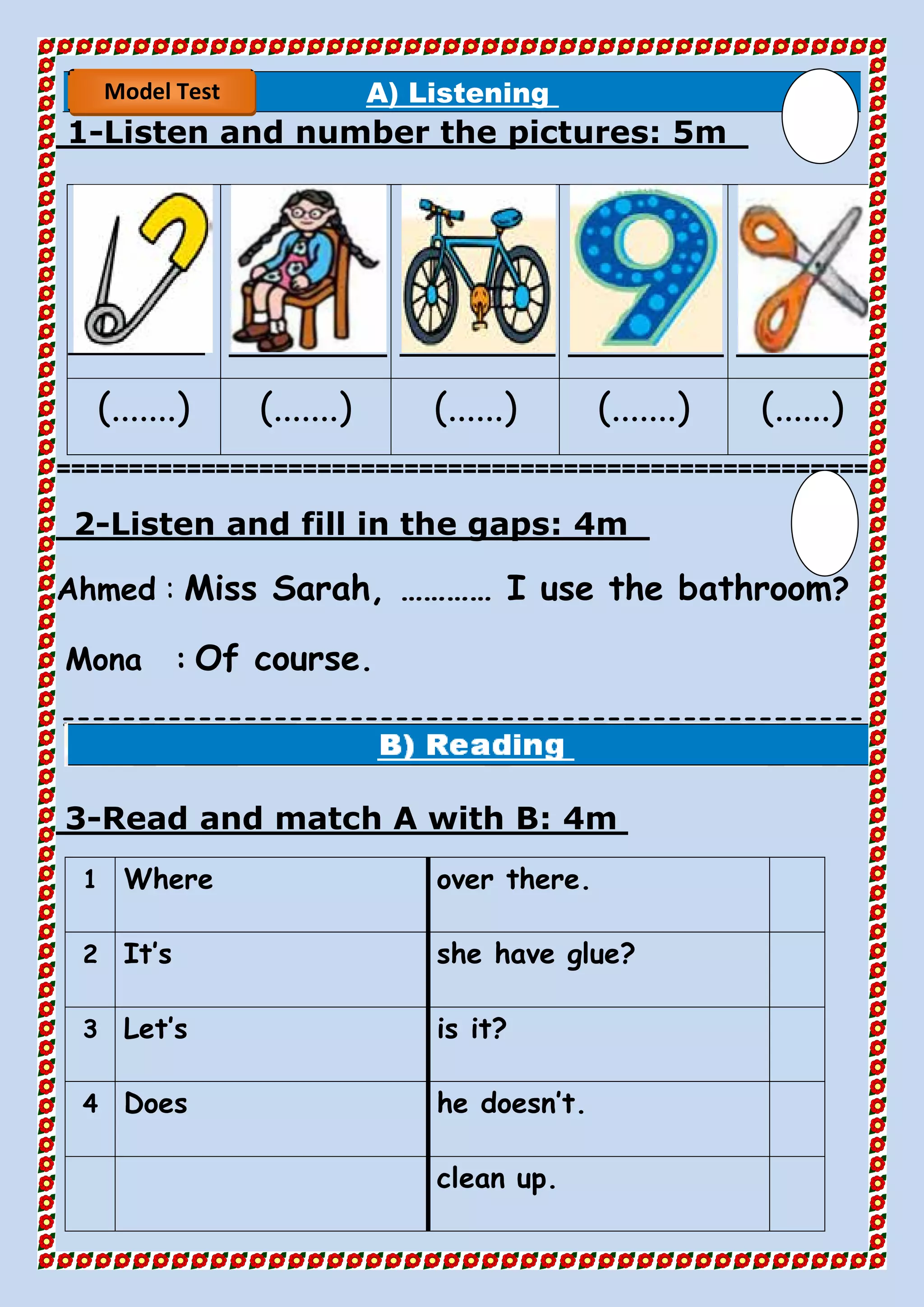 A) Listening
5mListen and number the pictures:-1
(.......) (.......) (......) (.......) (......)
========================================================
4mListen and fill in the gaps:-2
Ahmed : Miss Sarah, ………… I use the bathroom?
Mona : Of course.
=====================================================
==
4mRead and match A with B:-3
over there.Where1
she have glue?It’s2
is it?Let’s3
he doesn’t.Does4
clean up.
Model Test
 