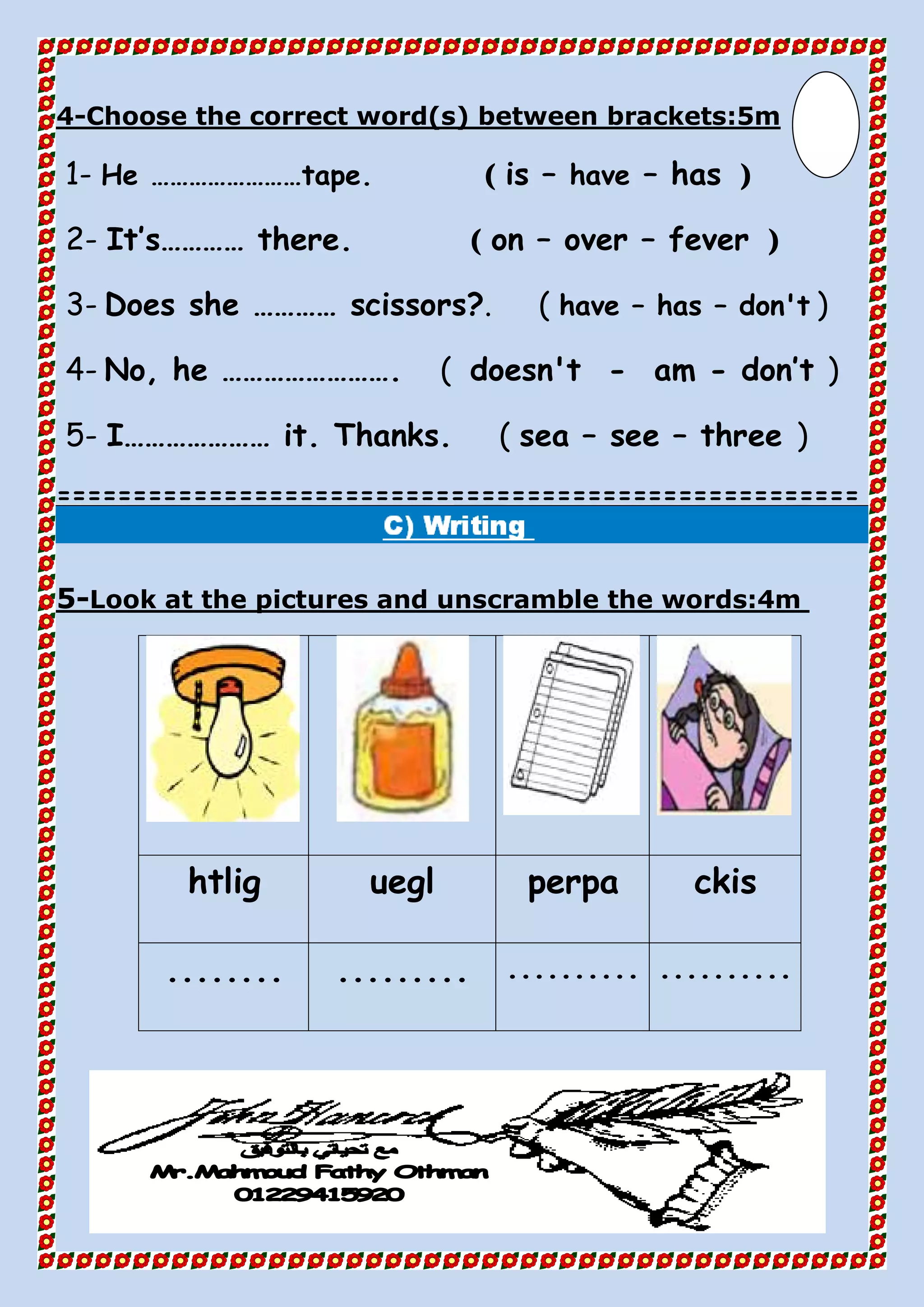 Choose the correct word(s) between brackets:5m-4
1- He ……………………tape. ( is – have – has )
2- It’s………… there. ( on – over – fever )
3- Does she ………… scissors?. ( have – has – don't )
4- No, he ……………………. ( doesn't - am - don’t )
5- I………………… it. Thanks. ( sea – see – three )
=====================================================
Look at the pictures and unscramble the words:4m-5
ckisperpaueglhtlig
.....................................
 
