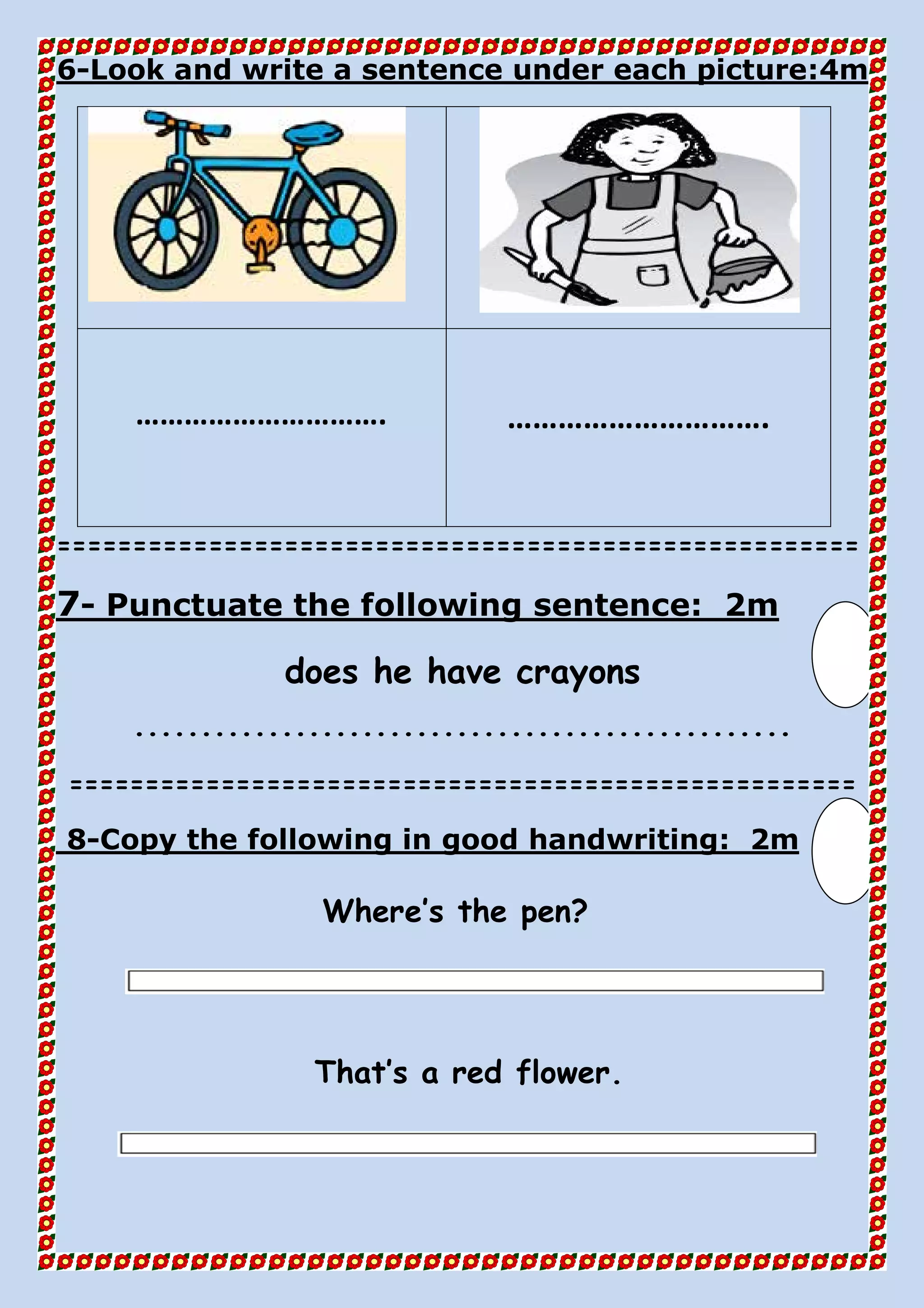 4mLook and write a sentence under each picture:-6
…………………………. ………………………….
=====================================================
2mPunctuate the following sentence:-7
does he have crayons
.................................................
====================================================
2mCopy the following in good handwriting:-8
Where’s the pen?
That’s a red flower.
 