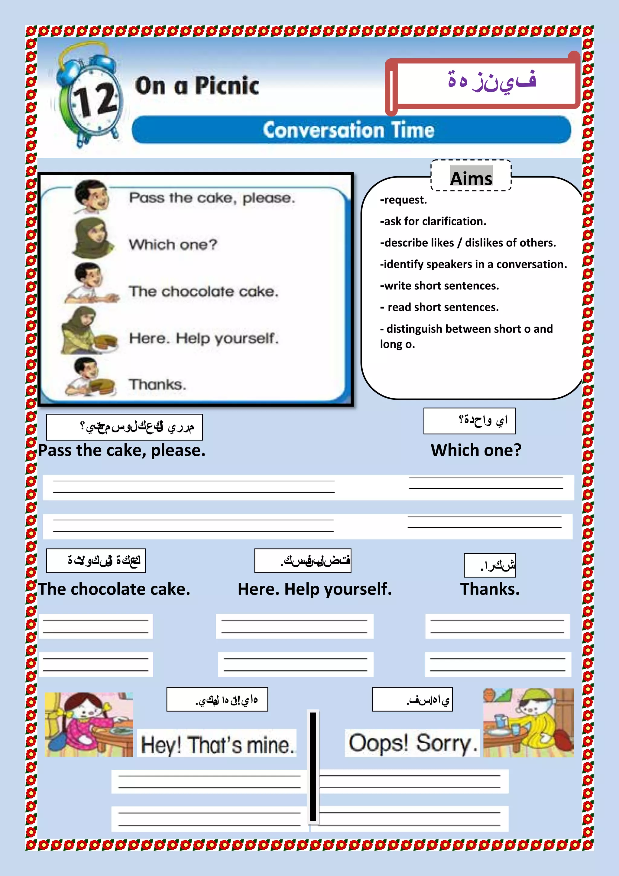 Pass the cake, please. Which one?
The chocolate cake. Here. Help yourself. Thanks.
request.-
ask for clarification.-
describe likes / dislikes of others.-
-identify speakers in a conversation.
write short sentences.-
read short sentences.-
- distinguish between short o and
long o.
‫في‬‫هة‬‫نز‬
‫تي؟‬‫سمح‬‫لو‬‫كعك‬‫ل‬‫ا‬ ‫مرري‬ ‫واحدة؟‬ ‫اي‬
‫تة‬‫شكوال‬‫ل‬‫ا‬ ‫عكة‬‫ك‬
Aims
‫شكرا‬.
‫هاي‬!‫لكي‬‫م‬ ‫ها‬‫ن‬‫ا‬. ‫ياه‬.‫اسف‬.
‫سك‬‫ف‬‫بن‬‫فضل‬‫ت‬.
 