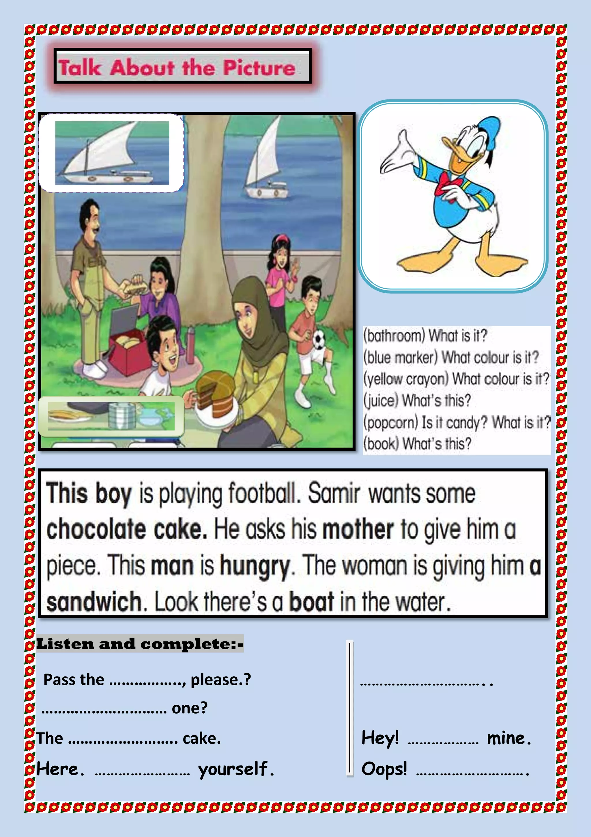 -Listen and complete:
Pass the …………….., please.? …………………………..
………………………… one?
The …………………….. cake. Hey! ……………… mine.
Here. …………………… yourself. Oops! ……………………….
 