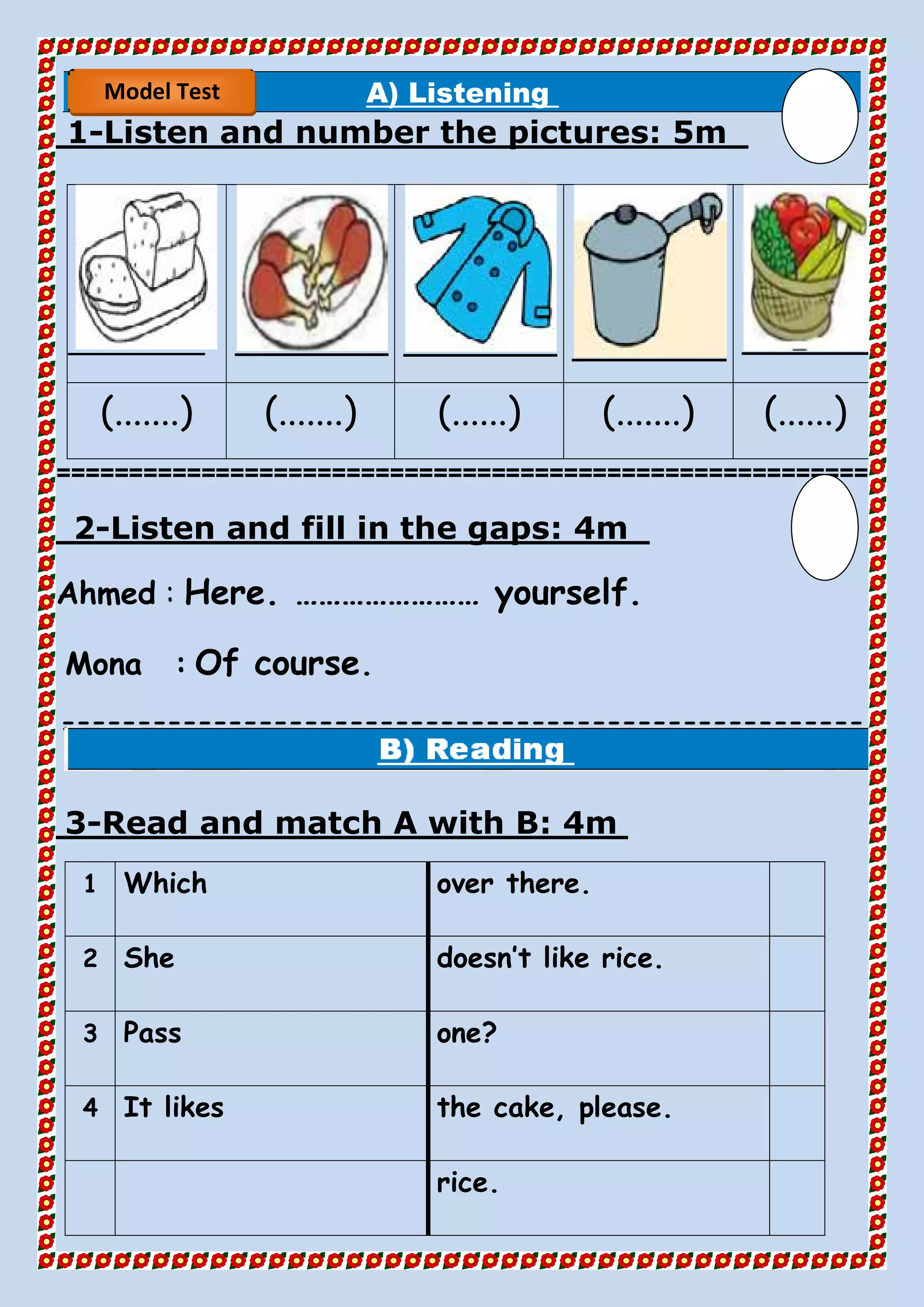 A) Listening
5mListen and number the pictures:-1
(.......) (.......) (......) (.......) (......)
========================================================
4mListen and fill in the gaps:-2
Ahmed : Here. …………………… yourself.
Mona : Of course.
=====================================================
==
4mRead and match A with B:-3
over there.Which1
doesn’t like rice.She2
one?Pass3
the cake, please.It likes4
rice.
Model Test
 