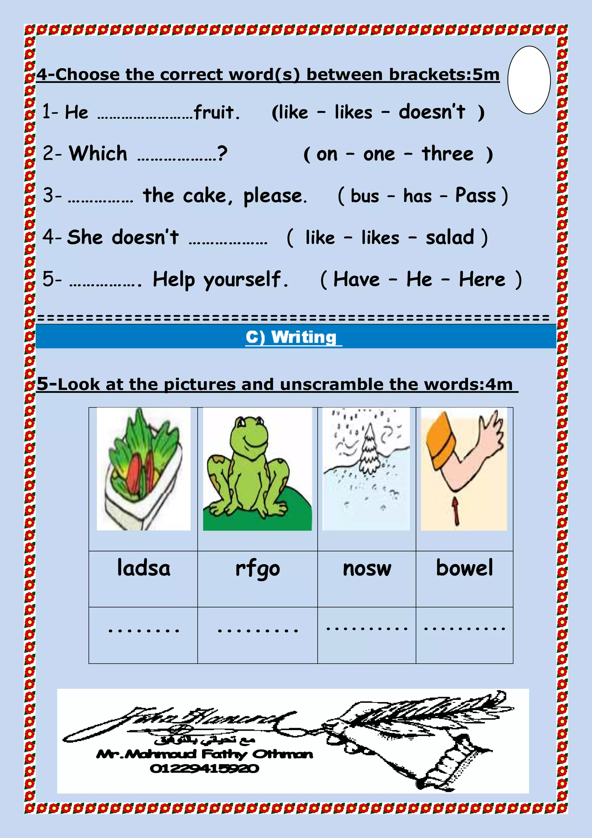 Choose the correct word(s) between brackets:5m-4
1- He ……………………fruit. (like – likes – doesn’t )
2- Which ………………? ( on – one – three )
3- …………… the cake, please. ( bus – has – Pass )
4- She doesn’t ……………… ( like – likes – salad )
5- ……………. Help yourself. ( Have – He – Here )
=====================================================
Look at the pictures and unscramble the words:4m-5
bowelnoswrfgoladsa
.....................................
 