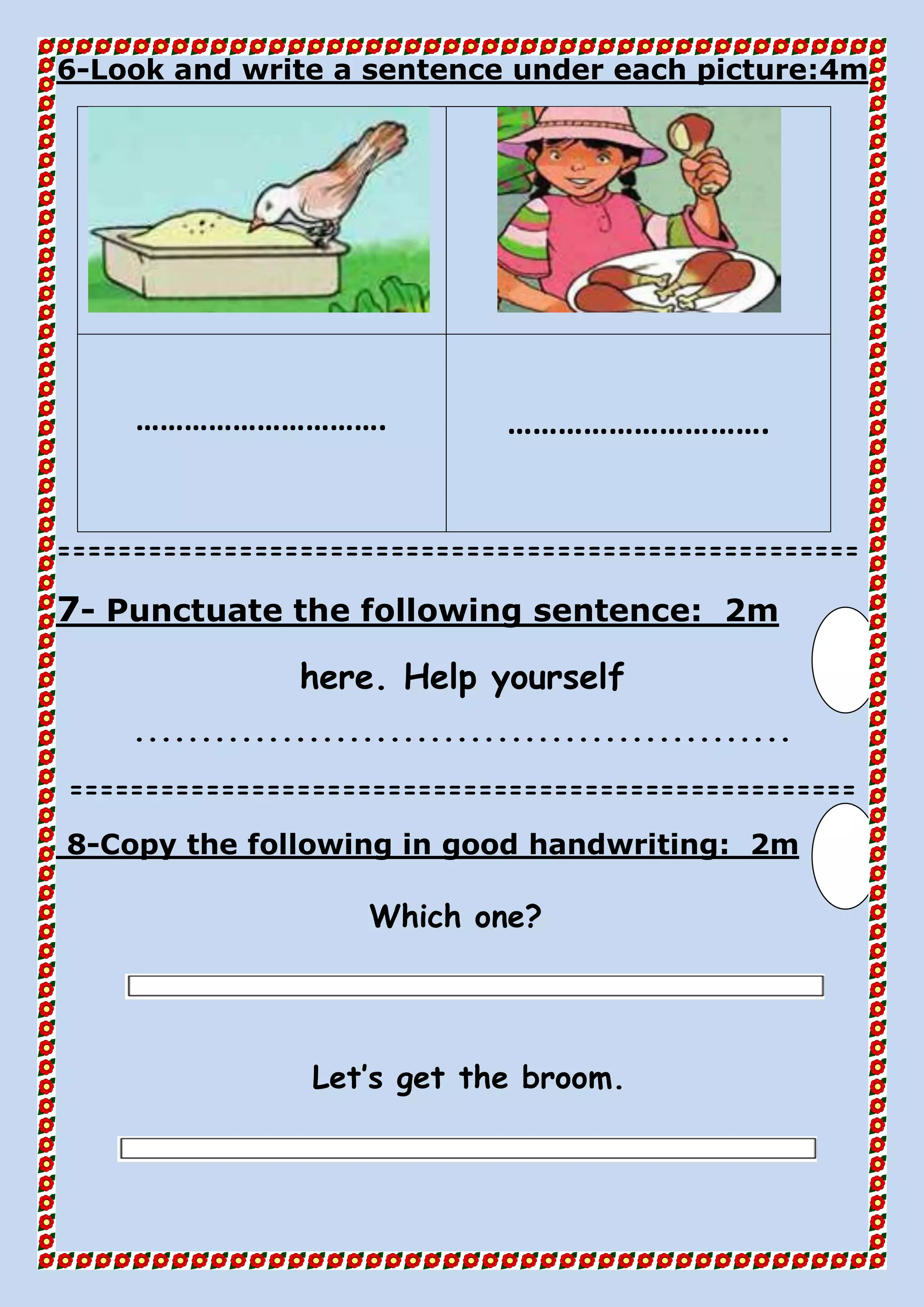 4mLook and write a sentence under each picture:-6
…………………………. ………………………….
=====================================================
2mPunctuate the following sentence:-7
here. Help yourself
.................................................
====================================================
2mthe following in good handwriting:Copy-8
Which one?
Let’s get the broom.
 