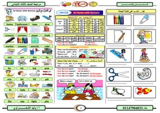 2
2‫الشع‬ ‫وليد‬ / ‫أ‬‫ــــــــــ‬‫راوي‬ /‫ت‬01147904033
‫االب‬ ‫الثالث‬ ‫الصف‬ ‫مراجعة‬‫تدائي‬ ‫ش‬‫ش‬‫ــــــ‬‫ــــــ‬‫مـ‬‫مـ‬‫ـــــــــ‬‫ـــــــــ‬‫وقــمــ‬ ‫ــس‬‫وقــمــ‬ ‫ــس‬‫ــــ‬‫ــــ‬‫ــــــــ‬‫ــــــــ‬‫ـ‬‫ـ‬‫ـر‬‫ـر‬
Short /i/ vs Long /i/
short
/i/
bin ‫قمامة‬ ‫سلة‬ pin ‫دبوس‬ fin ‫زعنفة‬
kit ‫عدة‬ fit ‫بدنيا‬ ‫الئق‬ sit ‫يجلس‬
sick ‫مريض‬ six ‫رقم‬6 pill ‫فاتورة‬
Long /i/
bike ‫دراجة‬ nine ‫رقم‬9 right ‫يمين‬
Kite ‫ورق‬ ‫طائرة‬ like ‫يحب‬ light ‫ضوء‬
ripe ‫ناضج‬ fine ‫بخير‬ sight ‫البصر‬
‫ولـــــصق‬ ‫قص‬
tape ‫الصق‬ ‫شريط‬ glue ‫صمغ‬ scissors ‫مقص‬
paper ‫ورق‬ paint ‫دهان‬ crayons ‫شمع‬ ‫ألوان‬ ‫أقالم‬
* Does he have glue? - Yes, he does.
* Does she have scissors?` - No, she doesn't .
Language Functions
* May I use the bathroom. ‫الحمام؟‬ ‫استخدم‬ ‫أن‬ ‫يمكن‬ ‫هل‬
- Of course. ‫بالطبع‬ / ‫بالتأكيد‬
* Where is it? ‫هو؟‬ ‫أين‬
- It's over there. ‫ك‬ ‫هنــا‬ ‫إنه‬
Does [ he/ she ] have ......? )‫بـــ(هـــل....؟‬ ‫السؤال‬
* Does  [ He , She , it ]  have ………….?
- Yes , …………… does. No, …………… doesn't.
- Does he have paint? - Yes, he does.
- Does he have crayons? - No, he doesn't.
- Does she have glue? - No, she doesn't. she has paper.
- Does she have tape? - No, she doesn't. she has crayons.
‫ن‬ ... ‫هيا‬‫الجملة‬ ‫كتابة‬ ‫على‬ ‫تدرب‬
……..………………….. ……..…………………..
……..………………….. ……..…………………..
……..………………….. ……..…………………..
……..………………….. ……..…………………..
……..………………….. ……..…………………..
home bathroom tape glue
curtainsscissors paper chalk
marker crayons stencils ruler
sick pin bin fix
fin kit lick pick
mix bit fill pill
fit hide ripe nile
file site fight pile
At Home with KareemUnit (11)
 