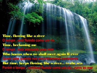 Time, flowing like a river
O tempo , está fluindo como um rio
Time, beckoning me
O tempo , está acenando para mim
W knows when we shall meet again If ever
  ho
Quem sabe quando nos encontraremos novamente
But time, keeps flowing like a river... to the sea
Porém o tempo , continua fluindo como um rio…rumo ao mar
 