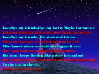 Goodbye my friends,(bye my lover) Maybe for forever
Adeus meus amigos ,(adeus meu amor) talvez para sempre
Goodbye my friends, The stars wait for me
Adeus meus amigos , as estrelas esperam por mim
W knows where we shall meet again If ever
  ho
Quem sabe onde nos encontraremos novamente
But time, keeps flowing like a river (on and on)
Mas o tempo continua fluindo como um rio(ininterruptamente)
To the sea, to the sea
Rumo ao mar , para o mar
 