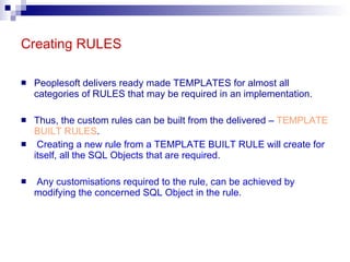 Creating RULES Peoplesoft delivers ready made TEMPLATES for almost all categories of RULES that may be required in an implementation. Thus, the custom rules can be built from the delivered –  TEMPLATE BUILT RULES . Creating a new rule from a TEMPLATE BUILT RULE will create for itself, all the SQL Objects that are required. Any customisations required to the rule, can be achieved by modifying the concerned SQL Object in the rule. 