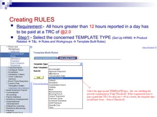 Creating RULES Requirement :-   All hours greater than  12  hours reported in a day has to be paid at a TRC of  @2.0 Step1 :- Select the concerned TEMPLATE TYPE  (Set Up HRMS    Product Related    T&L    Rules and Workgroups    Template Built Rules) 