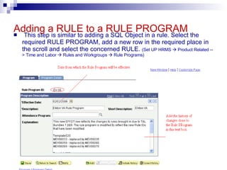 Adding a RULE to a RULE PROGRAM This step is similar to adding a SQL Object in a rule. Select the required RULE PROGRAM, add a new row in the required place in the scroll and select the concerned RULE.  (Set UP HRMS    Product Related --> Time and Labor    Rules and Workgroups    Rule Programs) 