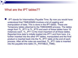 What are the IPT tables?? IPT stands for Intermediary Payable Time. By now you would have understood that TIMEADMIN involves a lot of juggling and manipulation of data. This is done in the IPT tables. These are Temporary tables attached to the TIMEADMIN process. The tables range from TL_IPT1 to TL_IPT5 and each of these tables have 15 instances each. TL_IPT1 is the most important of all these tables. Reported time data is initially loaded into IPT1 and from here, it is further inserted into the other IPT tables, manipulated and the final product is inserted back into the TL_IPT1 table at the end of each process. After all the rules are executed, TL_IPT1 data is inserted into the payable time table (TL_PAYABLE_TIME). 