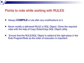 Points to note while working with RULES Always  COMPILE  a rule after any modifications to it.  Never modify a delivered RULE or SQL Object. Clone the required rules with the help of Copy Rules/Copy SQL Object utility. Ensure that the RULE/SQL Object is added at the right place in the Rule Program/Rule as the order of execution is important. 