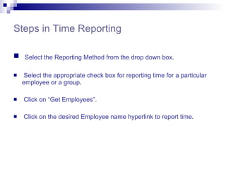 Steps in Time Reporting Select the Reporting Method from the drop down box . Select the appropriate check box for reporting time for a particular employee or a group . Click on “Get Employees”. Click on the desired Employee name hyperlink to report time . 