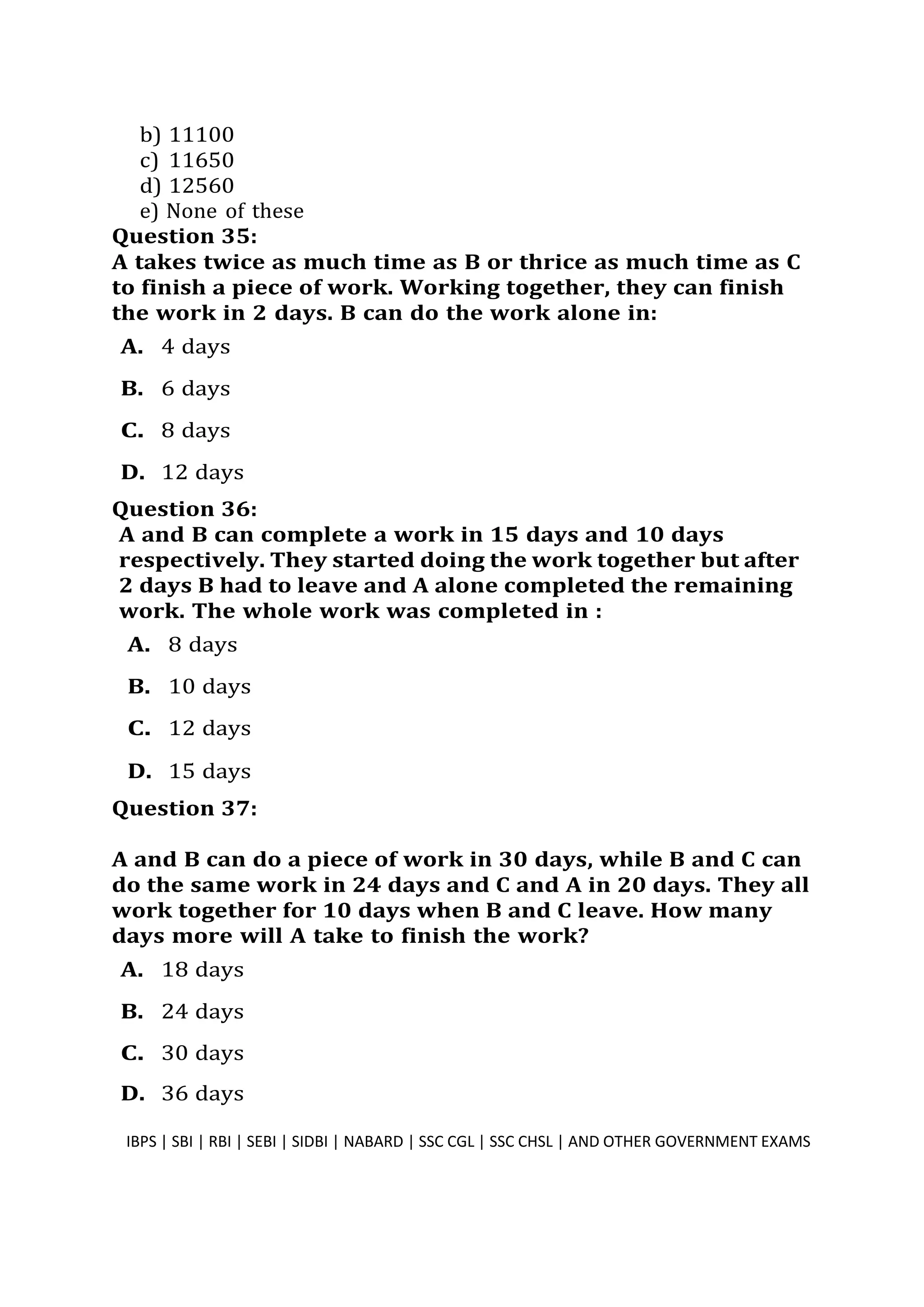 b) 11100
c) 11650
d) 12560
e) None of these
Question 35:
A takes twice as much time as B or thrice as much time as C
to finish a piece of work. Working together, they can finish
the work in 2 days. B can do the work alone in:
A. 4 days
B. 6 days
C. 8 days
D. 12 days
Question 36:
A and B can complete a work in 15 days and 10 days
respectively. They started doing the work together but after
2 days B had to leave and A alone completed the remaining
work. The whole work was completed in :
A. 8 days
B. 10 days
C. 12 days
D. 15 days
Question 37:
A and B can do a piece of work in 30 days, while B and C can
do the same work in 24 days and C and A in 20 days. They all
work together for 10 days when B and C leave. How many
days more will A take to finish the work?
A. 18 days
B. 24 days
C. 30 days
D. 36 days
IBPS | SBI | RBI | SEBI | SIDBI | NABARD | SSC CGL | SSC CHSL | AND OTHER GOVERNMENT EXAMS 10
 