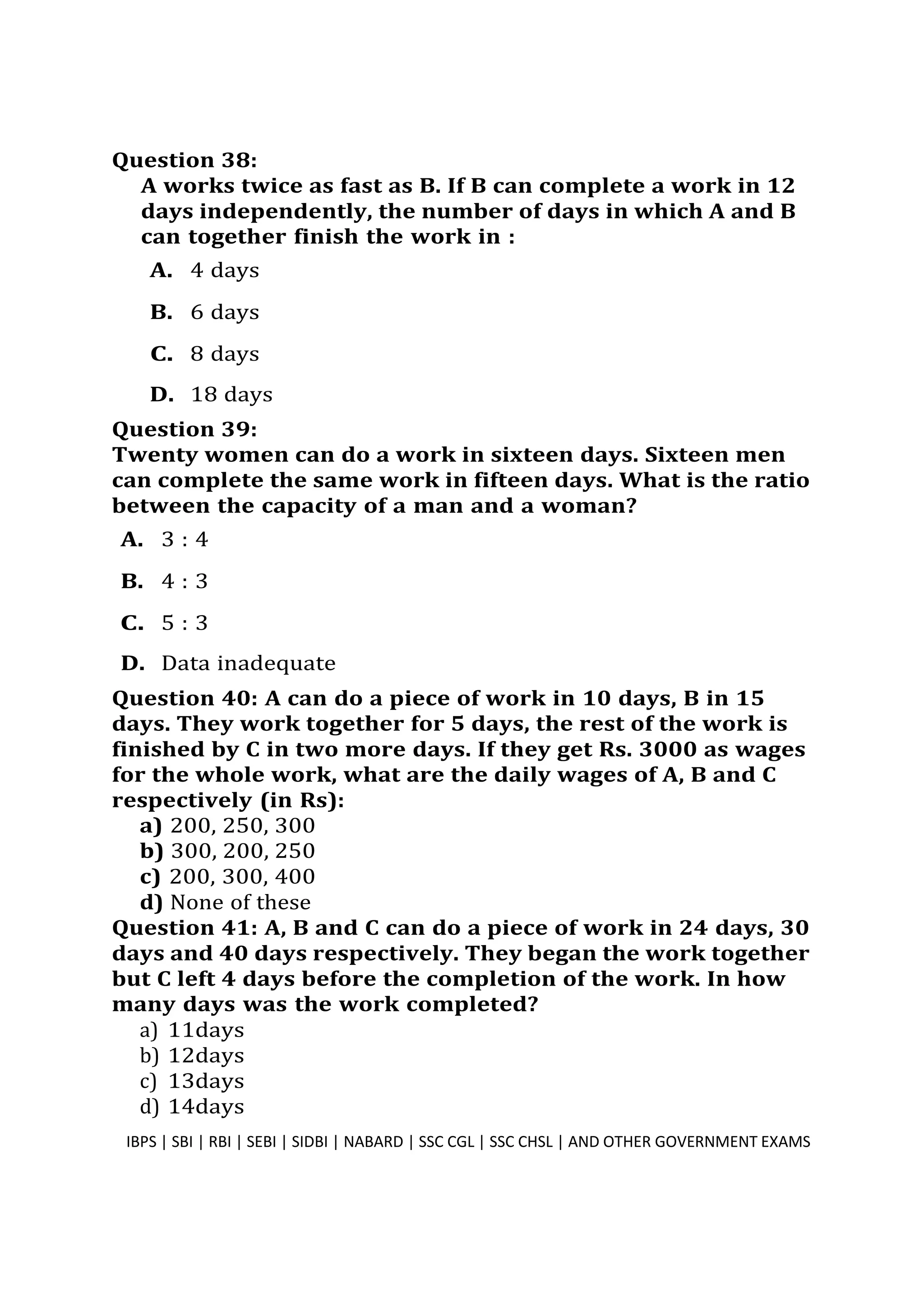 Question 38:
A works twice as fast as B. If B can complete a work in 12
days independently, the number of days in which A and B
can together finish the work in :
A. 4 days
B. 6 days
C. 8 days
D. 18 days
Question 39:
Twenty women can do a work in sixteen days. Sixteen men
can complete the same work in fifteen days. What is the ratio
between the capacity of a man and a woman?
A. 3 : 4
B. 4 : 3
C. 5 : 3
D. Data inadequate
Question 40: A can do a piece of work in 10 days, B in 15
days. They work together for 5 days, the rest of the work is
finished by C in two more days. If they get Rs. 3000 as wages
for the whole work, what are the daily wages of A, B and C
respectively (in Rs):
a) 200, 250, 300
b) 300, 200, 250
c) 200, 300, 400
d) None of these
Question 41: A, B and C can do a piece of work in 24 days, 30
days and 40 days respectively. They began the work together
but C left 4 days before the completion of the work. In how
many days was the work completed?
a) 11days
b) 12days
c) 13days
d) 14days
IBPS | SBI | RBI | SEBI | SIDBI | NABARD | SSC CGL | SSC CHSL | AND OTHER GOVERNMENT EXAMS 1
 
