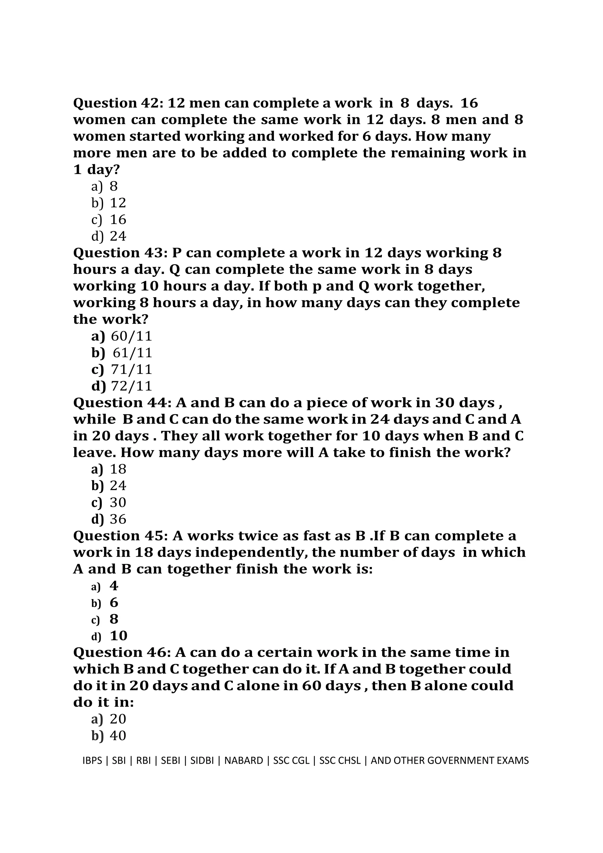 Question 42: 12 men can complete a work in 8 days. 16
women can complete the same work in 12 days. 8 men and 8
women started working and worked for 6 days. How many
more men are to be added to complete the remaining work in
1 day?
a) 8
b) 12
c) 16
d) 24
Question 43: P can complete a work in 12 days working 8
hours a day. Q can complete the same work in 8 days
working 10 hours a day. If both p and Q work together,
working 8 hours a day, in how many days can they complete
the work?
a) 60/11
b) 61/11
c) 71/11
d) 72/11
Question 44: A and B can do a piece of work in 30 days ,
while B and C can do the same work in 24 days and C and A
in 20 days . They all work together for 10 days when B and C
leave. How many days more will A take to finish the work?
a) 18
b) 24
c) 30
d) 36
Question 45: A works twice as fast as B .If B can complete a
work in 18 days independently, the number of days in which
A and B can together finish the work is:
a) 4
b) 6
c) 8
d) 10
Question 46: A can do a certain work in the same time in
which B and C together can do it. If A and B together could
do it in 20 days and C alone in 60 days , then B alone could
do it in:
a) 20
b) 40
IBPS | SBI | RBI | SEBI | SIDBI | NABARD | SSC CGL | SSC CHSL | AND OTHER GOVERNMENT EXAMS 12
 