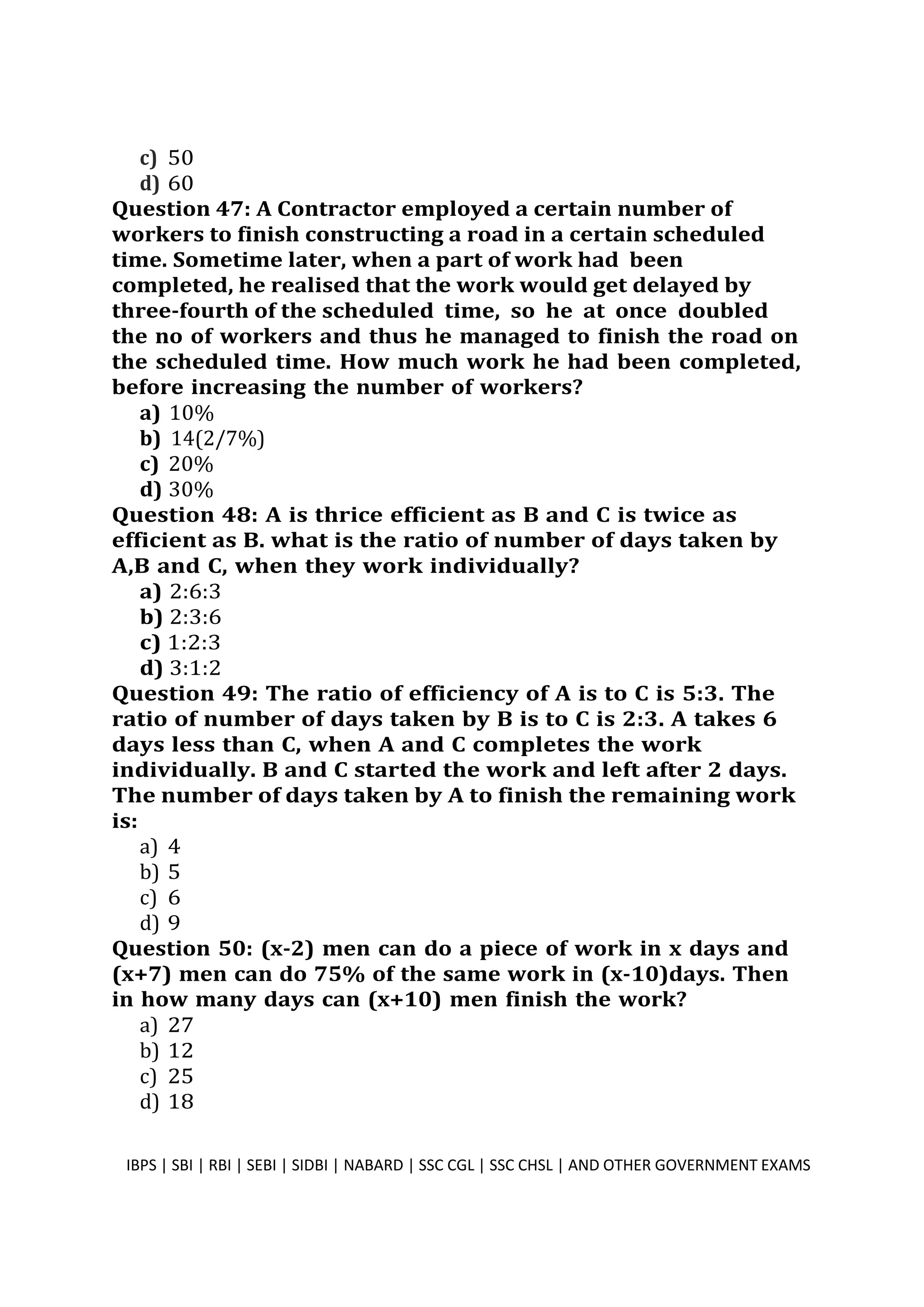 c) 50
d) 60
Question 47: A Contractor employed a certain number of
workers to finish constructing a road in a certain scheduled
time. Sometime later, when a part of work had been
completed, he realised that the work would get delayed by
three-fourth of the scheduled time, so he at once doubled
the no of workers and thus he managed to finish the road on
the scheduled time. How much work he had been completed,
before increasing the number of workers?
a) 10%
b) 14(2/7%)
c) 20%
d) 30%
Question 48: A is thrice efficient as B and C is twice as
efficient as B. what is the ratio of number of days taken by
A,B and C, when they work individually?
a) 2:6:3
b) 2:3:6
c) 1:2:3
d) 3:1:2
Question 49: The ratio of efficiency of A is to C is 5:3. The
ratio of number of days taken by B is to C is 2:3. A takes 6
days less than C, when A and C completes the work
individually. B and C started the work and left after 2 days.
The number of days taken by A to finish the remaining work
is:
a) 4
b) 5
c) 6
d) 9
Question 50: (x-2) men can do a piece of work in x days and
(x+7) men can do 75% of the same work in (x-10)days. Then
in how many days can (x+10) men finish the work?
a) 27
b) 12
c) 25
d) 18
IBPS | SBI | RBI | SEBI | SIDBI | NABARD | SSC CGL | SSC CHSL | AND OTHER GOVERNMENT EXAMS 13
 