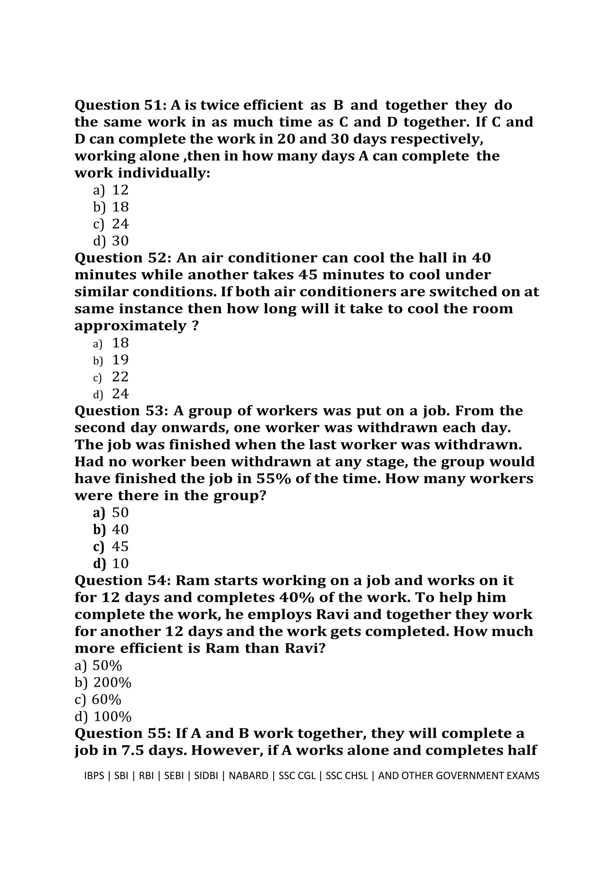 Question 51: A is twice efficient as B and together they do
the same work in as much time as C and D together. If C and
D can complete the work in 20 and 30 days respectively,
working alone ,then in how many days A can complete the
work individually:
a) 12
b) 18
c) 24
d) 30
Question 52: An air conditioner can cool the hall in 40
minutes while another takes 45 minutes to cool under
similar conditions. If both air conditioners are switched on at
same instance then how long will it take to cool the room
approximately ?
a) 18
b) 19
c) 22
d) 24
Question 53: A group of workers was put on a job. From the
second day onwards, one worker was withdrawn each day.
The job was finished when the last worker was withdrawn.
Had no worker been withdrawn at any stage, the group would
have finished the job in 55% of the time. How many workers
were there in the group?
a) 50
b) 40
c) 45
d) 10
Question 54: Ram starts working on a job and works on it
for 12 days and completes 40% of the work. To help him
complete the work, he employs Ravi and together they work
for another 12 days and the work gets completed. How much
more efficient is Ram than Ravi?
a) 50%
b) 200%
c) 60%
d) 100%
Question 55: If A and B work together, they will complete a
job in 7.5 days. However, if A works alone and completes half
IBPS | SBI | RBI | SEBI | SIDBI | NABARD | SSC CGL | SSC CHSL | AND OTHER GOVERNMENT EXAMS 14
 
