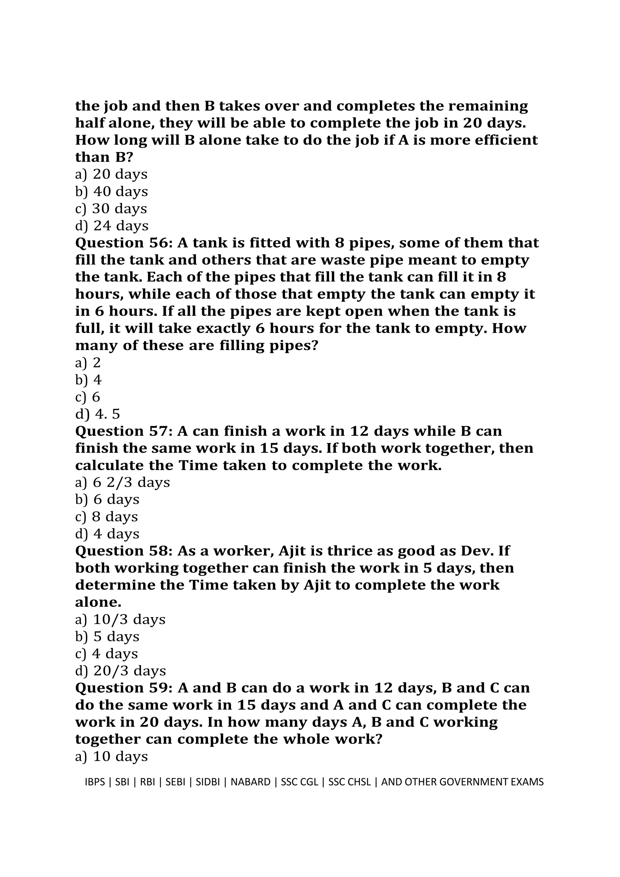 the job and then B takes over and completes the remaining
half alone, they will be able to complete the job in 20 days.
How long will B alone take to do the job if A is more efficient
than B?
a) 20 days
b) 40 days
c) 30 days
d) 24 days
Question 56: A tank is fitted with 8 pipes, some of them that
fill the tank and others that are waste pipe meant to empty
the tank. Each of the pipes that fill the tank can fill it in 8
hours, while each of those that empty the tank can empty it
in 6 hours. If all the pipes are kept open when the tank is
full, it will take exactly 6 hours for the tank to empty. How
many of these are filling pipes?
a) 2
b) 4
c) 6
d) 4. 5
Question 57: A can finish a work in 12 days while B can
finish the same work in 15 days. If both work together, then
calculate the Time taken to complete the work.
a) 6 2/3 days
b) 6 days
c) 8 days
d) 4 days
Question 58: As a worker, Ajit is thrice as good as Dev. If
both working together can finish the work in 5 days, then
determine the Time taken by Ajit to complete the work
alone.
a) 10/3 days
b) 5 days
c) 4 days
d) 20/3 days
Question 59: A and B can do a work in 12 days, B and C can
do the same work in 15 days and A and C can complete the
work in 20 days. In how many days A, B and C working
together can complete the whole work?
a) 10 days
IBPS | SBI | RBI | SEBI | SIDBI | NABARD | SSC CGL | SSC CHSL | AND OTHER GOVERNMENT EXAMS 15
 