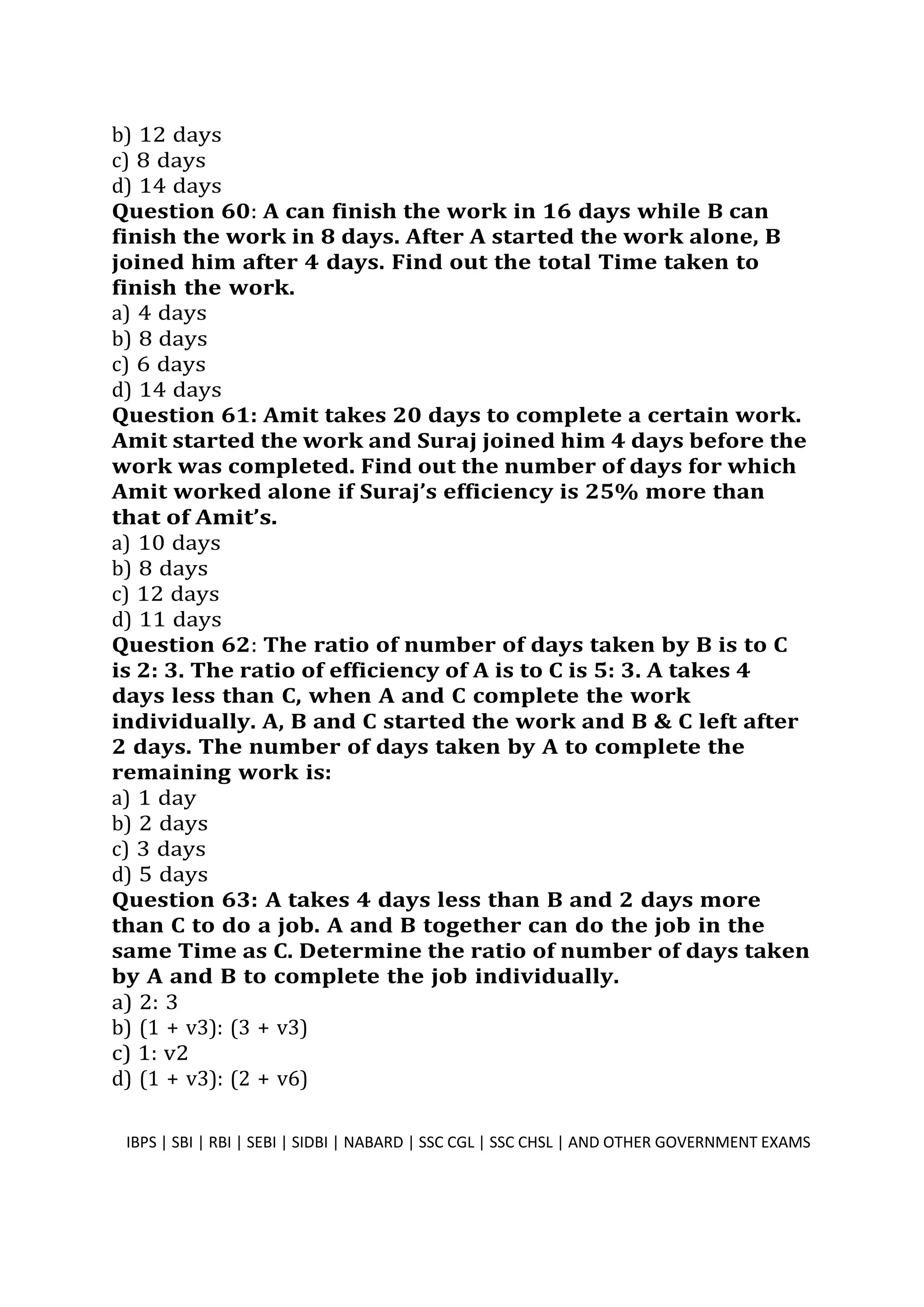 b) 12 days
c) 8 days
d) 14 days
Question 60: A can finish the work in 16 days while B can
finish the work in 8 days. After A started the work alone, B
joined him after 4 days. Find out the total Time taken to
finish the work.
a) 4 days
b) 8 days
c) 6 days
d) 14 days
Question 61: Amit takes 20 days to complete a certain work.
Amit started the work and Suraj joined him 4 days before the
work was completed. Find out the number of days for which
Amit worked alone if Suraj’s efficiency is 25% more than
that of Amit’s.
a) 10 days
b) 8 days
c) 12 days
d) 11 days
Question 62: The ratio of number of days taken by B is to C
is 2: 3. The ratio of efficiency of A is to C is 5: 3. A takes 4
days less than C, when A and C complete the work
individually. A, B and C started the work and B & C left after
2 days. The number of days taken by A to complete the
remaining work is:
a) 1 day
b) 2 days
c) 3 days
d) 5 days
Question 63: A takes 4 days less than B and 2 days more
than C to do a job. A and B together can do the job in the
same Time as C. Determine the ratio of number of days taken
by A and B to complete the job individually.
a) 2: 3
b) (1 + v3): (3 + v3)
c) 1: v2
d) (1 + v3): (2 + v6)
IBPS | SBI | RBI | SEBI | SIDBI | NABARD | SSC CGL | SSC CHSL | AND OTHER GOVERNMENT EXAMS 16
 