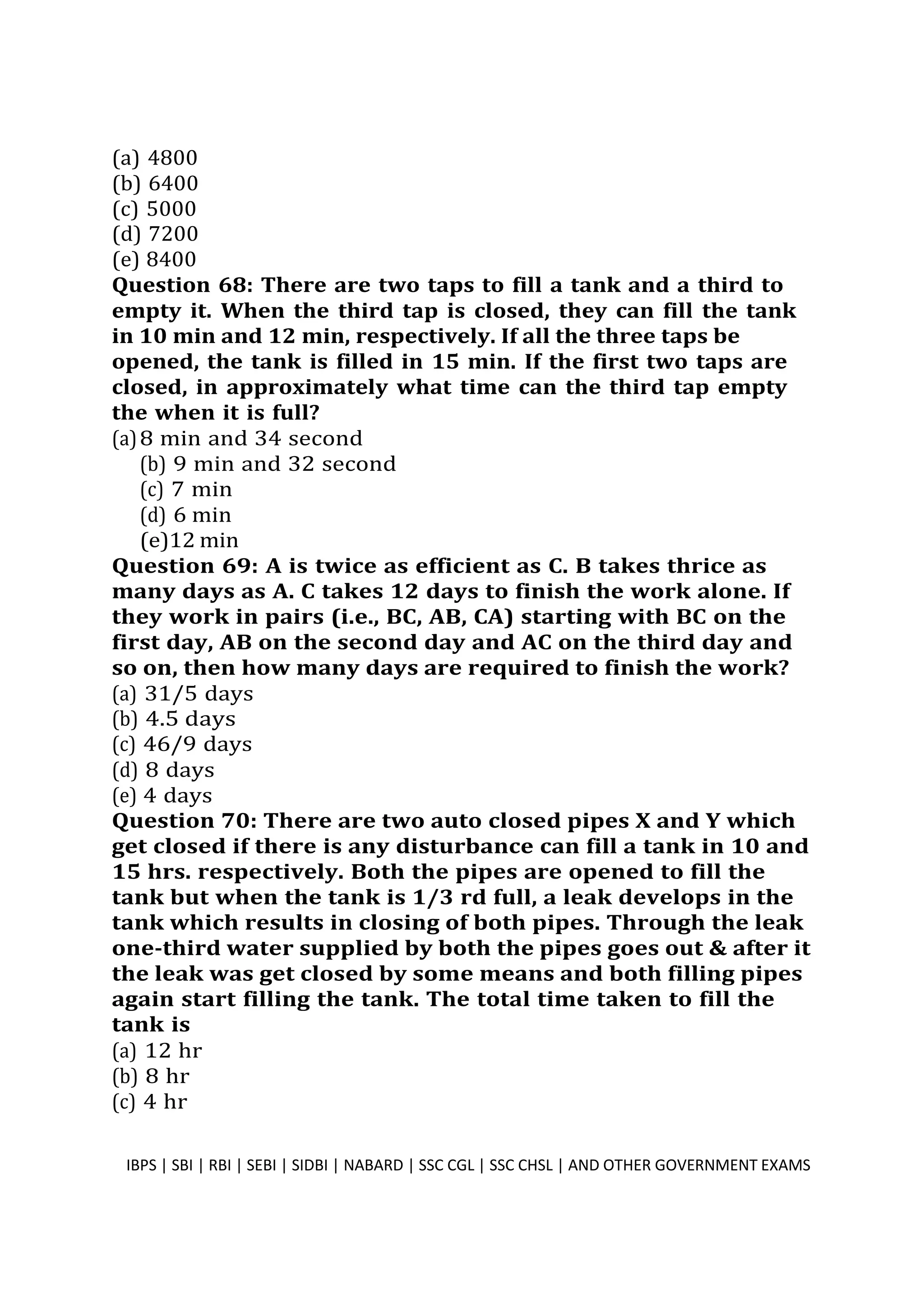 (a) 4800
(b) 6400
(c) 5000
(d) 7200
(e) 8400
Question 68: There are two taps to fill a tank and a third to
empty it. When the third tap is closed, they can fill the tank
in 10 min and 12 min, respectively. If all the three taps be
opened, the tank is filled in 15 min. If the first two taps are
closed, in approximately what time can the third tap empty
the when it is full?
(a)8 min and 34 second
(b) 9 min and 32 second
(c) 7 min
(d) 6 min
(e)12 min
Question 69: A is twice as efficient as C. B takes thrice as
many days as A. C takes 12 days to finish the work alone. If
they work in pairs (i.e., BC, AB, CA) starting with BC on the
first day, AB on the second day and AC on the third day and
so on, then how many days are required to finish the work?
(a) 31/5 days
(b) 4.5 days
(c) 46/9 days
(d) 8 days
(e) 4 days
Question 70: There are two auto closed pipes X and Y which
get closed if there is any disturbance can fill a tank in 10 and
15 hrs. respectively. Both the pipes are opened to fill the
tank but when the tank is 1/3 rd full, a leak develops in the
tank which results in closing of both pipes. Through the leak
one-third water supplied by both the pipes goes out & after it
the leak was get closed by some means and both filling pipes
again start filling the tank. The total time taken to fill the
tank is
(a) 12 hr
(b) 8 hr
(c) 4 hr
IBPS | SBI | RBI | SEBI | SIDBI | NABARD | SSC CGL | SSC CHSL | AND OTHER GOVERNMENT EXAMS 18
 