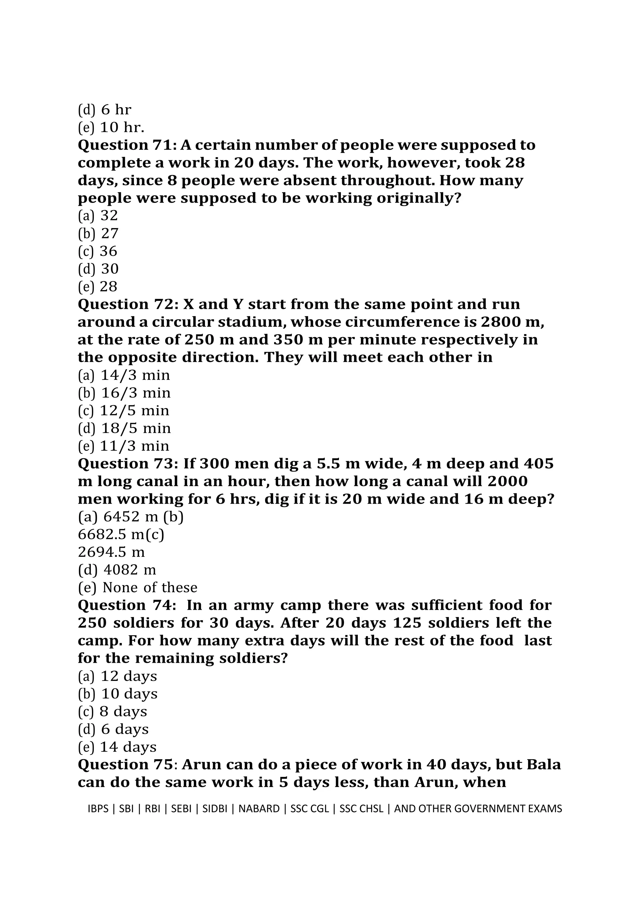 (d) 6 hr
(e) 10 hr.
Question 71: A certain number of people were supposed to
complete a work in 20 days. The work, however, took 28
days, since 8 people were absent throughout. How many
people were supposed to be working originally?
(a) 32
(b) 27
(c) 36
(d) 30
(e) 28
Question 72: X and Y start from the same point and run
around a circular stadium, whose circumference is 2800 m,
at the rate of 250 m and 350 m per minute respectively in
the opposite direction. They will meet each other in
(a) 14/3 min
(b) 16/3 min
(c) 12/5 min
(d) 18/5 min
(e) 11/3 min
Question 73: If 300 men dig a 5.5 m wide, 4 m deep and 405
m long canal in an hour, then how long a canal will 2000
men working for 6 hrs, dig if it is 20 m wide and 16 m deep?
(a) 6452 m (b)
6682.5 m(c)
2694.5 m
(d) 4082 m
(e) None of these
Question 74: In an army camp there was sufficient food for
250 soldiers for 30 days. After 20 days 125 soldiers left the
camp. For how many extra days will the rest of the food last
for the remaining soldiers?
(a) 12 days
(b) 10 days
(c) 8 days
(d) 6 days
(e) 14 days
Question 75: Arun can do a piece of work in 40 days, but Bala
can do the same work in 5 days less, than Arun, when
IBPS | SBI | RBI | SEBI | SIDBI | NABARD | SSC CGL | SSC CHSL | AND OTHER GOVERNMENT EXAMS 19
 