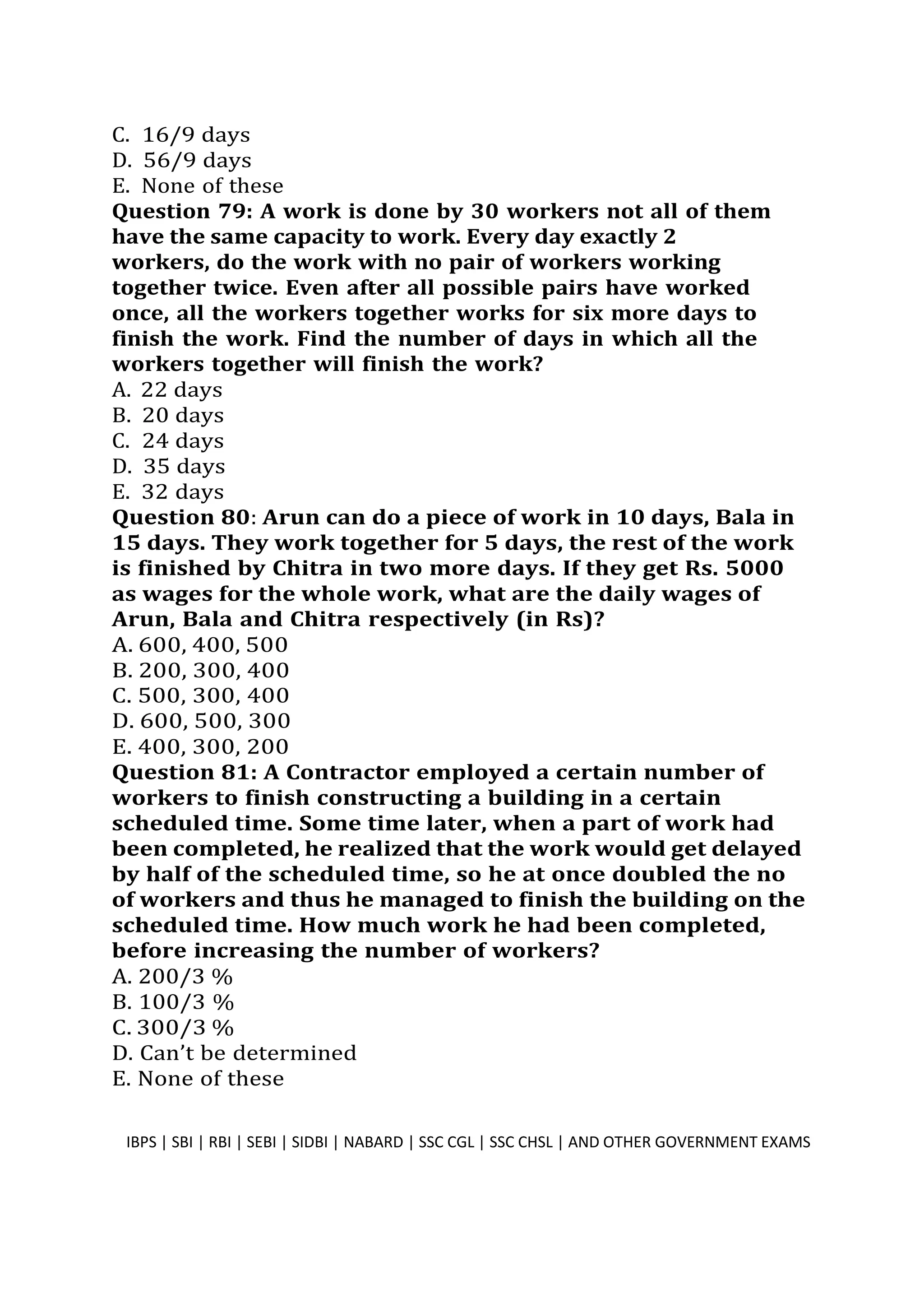 C. 16/9 days
D. 56/9 days
E. None of these
Question 79: A work is done by 30 workers not all of them
have the same capacity to work. Every day exactly 2
workers, do the work with no pair of workers working
together twice. Even after all possible pairs have worked
once, all the workers together works for six more days to
finish the work. Find the number of days in which all the
workers together will finish the work?
A. 22 days
B. 20 days
C. 24 days
D. 35 days
E. 32 days
Question 80: Arun can do a piece of work in 10 days, Bala in
15 days. They work together for 5 days, the rest of the work
is finished by Chitra in two more days. If they get Rs. 5000
as wages for the whole work, what are the daily wages of
Arun, Bala and Chitra respectively (in Rs)?
A. 600, 400, 500
B. 200, 300, 400
C. 500, 300, 400
D. 600, 500, 300
E. 400, 300, 200
Question 81: A Contractor employed a certain number of
workers to finish constructing a building in a certain
scheduled time. Some time later, when a part of work had
been completed, he realized that the work would get delayed
by half of the scheduled time, so he at once doubled the no
of workers and thus he managed to finish the building on the
scheduled time. How much work he had been completed,
before increasing the number of workers?
A. 200/3 %
B. 100/3 %
C. 300/3 %
D. Can’t be determined
E. None of these
IBPS | SBI | RBI | SEBI | SIDBI | NABARD | SSC CGL | SSC CHSL | AND OTHER GOVERNMENT EXAMS 21
 