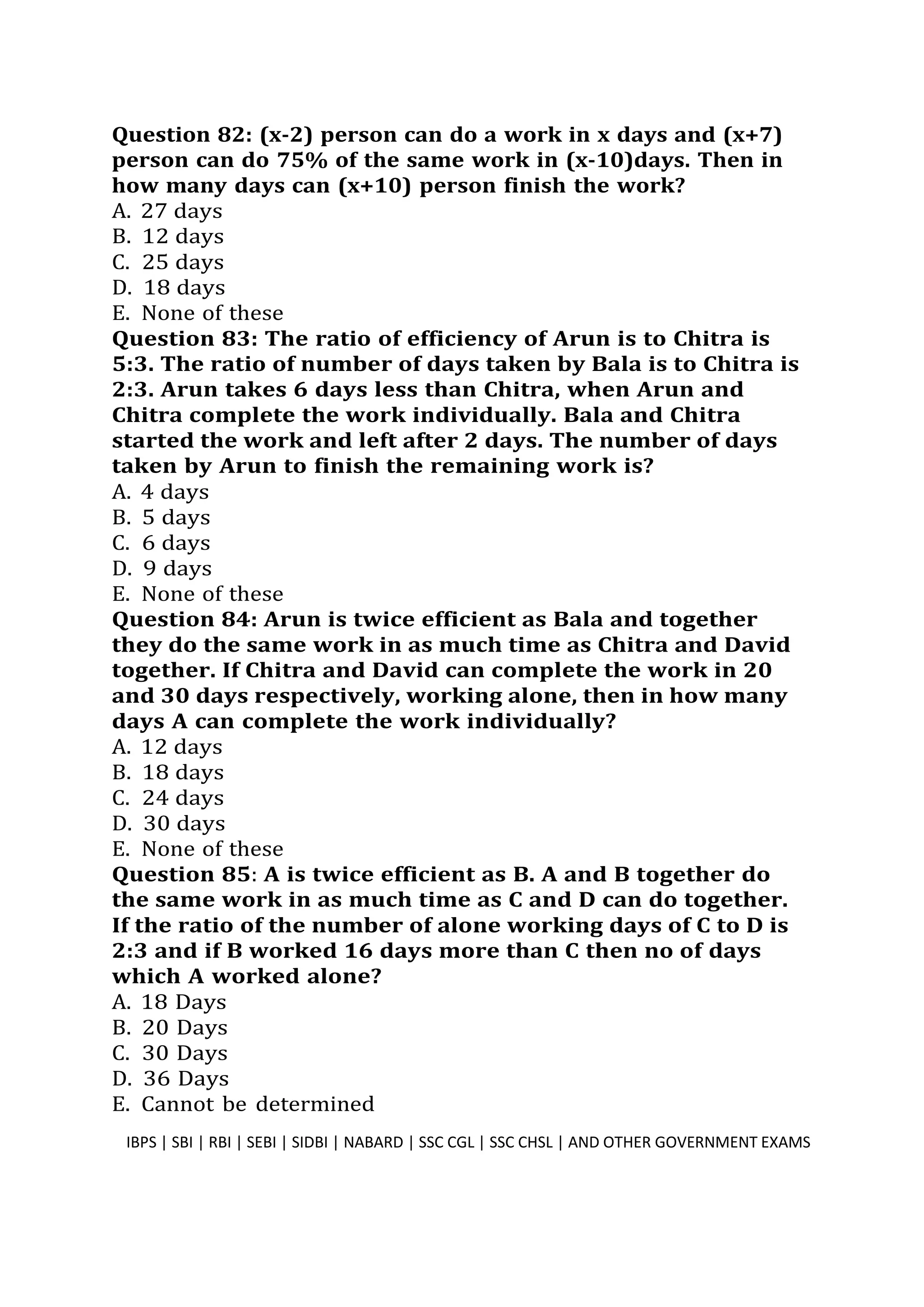 Question 82: (x-2) person can do a work in x days and (x+7)
person can do 75% of the same work in (x-10)days. Then in
how many days can (x+10) person finish the work?
A. 27 days
B. 12 days
C. 25 days
D. 18 days
E. None of these
Question 83: The ratio of efficiency of Arun is to Chitra is
5:3. The ratio of number of days taken by Bala is to Chitra is
2:3. Arun takes 6 days less than Chitra, when Arun and
Chitra complete the work individually. Bala and Chitra
started the work and left after 2 days. The number of days
taken by Arun to finish the remaining work is?
A. 4 days
B. 5 days
C. 6 days
D. 9 days
E. None of these
Question 84: Arun is twice efficient as Bala and together
they do the same work in as much time as Chitra and David
together. If Chitra and David can complete the work in 20
and 30 days respectively, working alone, then in how many
days A can complete the work individually?
A. 12 days
B. 18 days
C. 24 days
D. 30 days
E. None of these
Question 85: A is twice efficient as B. A and B together do
the same work in as much time as C and D can do together.
If the ratio of the number of alone working days of C to D is
2:3 and if B worked 16 days more than C then no of days
which A worked alone?
A. 18 Days
B. 20 Days
C. 30 Days
D. 36 Days
E. Cannot be determined
IBPS | SBI | RBI | SEBI | SIDBI | NABARD | SSC CGL | SSC CHSL | AND OTHER GOVERNMENT EXAMS 22
 