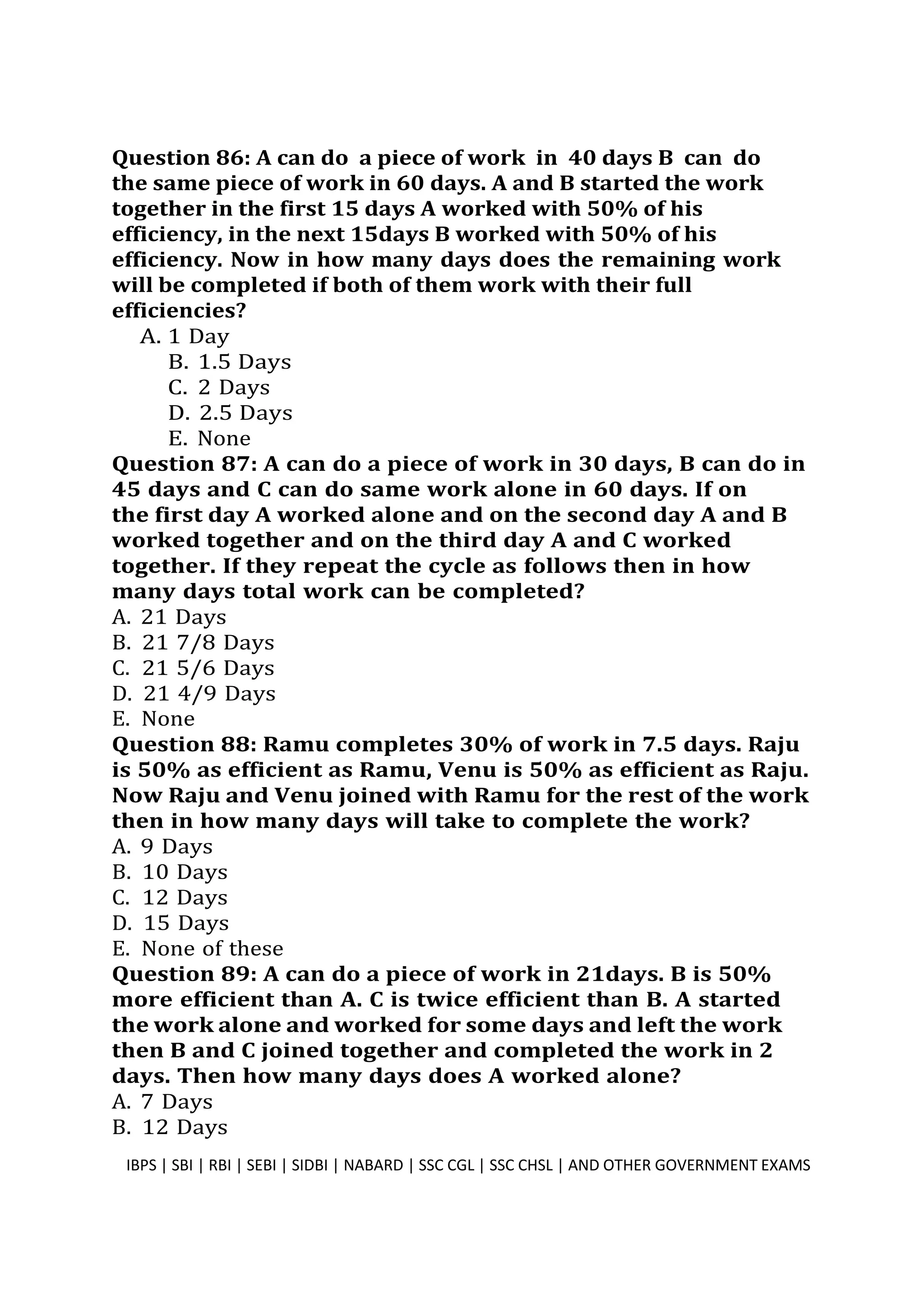 Question 86: A can do a piece of work in 40 days B can do
the same piece of work in 60 days. A and B started the work
together in the first 15 days A worked with 50% of his
efficiency, in the next 15days B worked with 50% of his
efficiency. Now in how many days does the remaining work
will be completed if both of them work with their full
efficiencies?
A. 1 Day
B. 1.5 Days
C. 2 Days
D. 2.5 Days
E. None
Question 87: A can do a piece of work in 30 days, B can do in
45 days and C can do same work alone in 60 days. If on
the first day A worked alone and on the second day A and B
worked together and on the third day A and C worked
together. If they repeat the cycle as follows then in how
many days total work can be completed?
A. 21 Days
B. 21 7/8 Days
C. 21 5/6 Days
D. 21 4/9 Days
E. None
Question 88: Ramu completes 30% of work in 7.5 days. Raju
is 50% as efficient as Ramu, Venu is 50% as efficient as Raju.
Now Raju and Venu joined with Ramu for the rest of the work
then in how many days will take to complete the work?
A. 9 Days
B. 10 Days
C. 12 Days
D. 15 Days
E. None of these
Question 89: A can do a piece of work in 21days. B is 50%
more efficient than A. C is twice efficient than B. A started
the work alone and worked for some days and left the work
then B and C joined together and completed the work in 2
days. Then how many days does A worked alone?
A. 7 Days
B. 12 Days
IBPS | SBI | RBI | SEBI | SIDBI | NABARD | SSC CGL | SSC CHSL | AND OTHER GOVERNMENT EXAMS 23
 