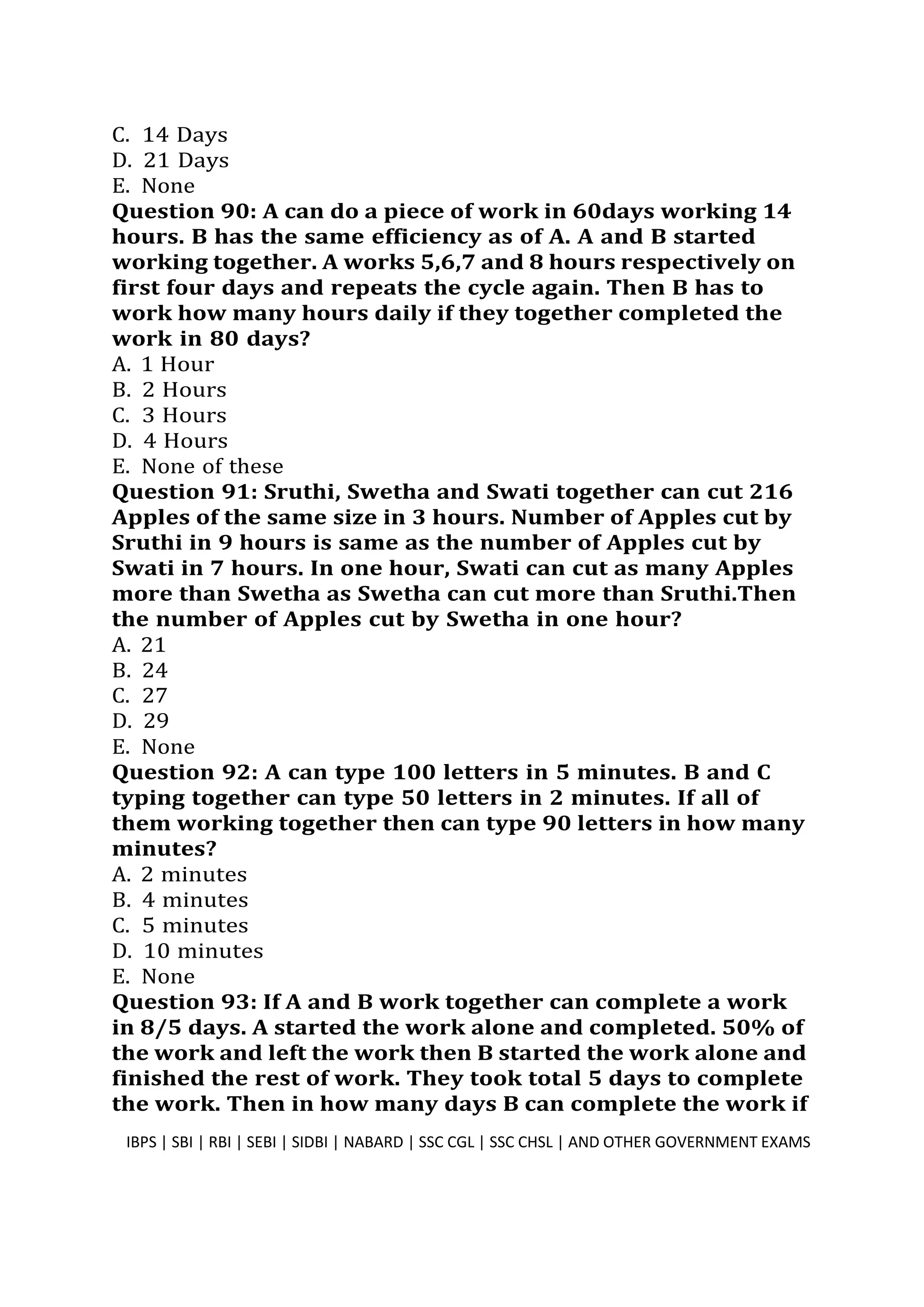 C. 14 Days
D. 21 Days
E. None
Question 90: A can do a piece of work in 60days working 14
hours. B has the same efficiency as of A. A and B started
working together. A works 5,6,7 and 8 hours respectively on
first four days and repeats the cycle again. Then B has to
work how many hours daily if they together completed the
work in 80 days?
A. 1 Hour
B. 2 Hours
C. 3 Hours
D. 4 Hours
E. None of these
Question 91: Sruthi, Swetha and Swati together can cut 216
Apples of the same size in 3 hours. Number of Apples cut by
Sruthi in 9 hours is same as the number of Apples cut by
Swati in 7 hours. In one hour, Swati can cut as many Apples
more than Swetha as Swetha can cut more than Sruthi.Then
the number of Apples cut by Swetha in one hour?
A. 21
B. 24
C. 27
D. 29
E. None
Question 92: A can type 100 letters in 5 minutes. B and C
typing together can type 50 letters in 2 minutes. If all of
them working together then can type 90 letters in how many
minutes?
A. 2 minutes
B. 4 minutes
C. 5 minutes
D. 10 minutes
E. None
Question 93: If A and B work together can complete a work
in 8/5 days. A started the work alone and completed. 50% of
the work and left the work then B started the work alone and
finished the rest of work. They took total 5 days to complete
the work. Then in how many days B can complete the work if
IBPS | SBI | RBI | SEBI | SIDBI | NABARD | SSC CGL | SSC CHSL | AND OTHER GOVERNMENT EXAMS 24
 