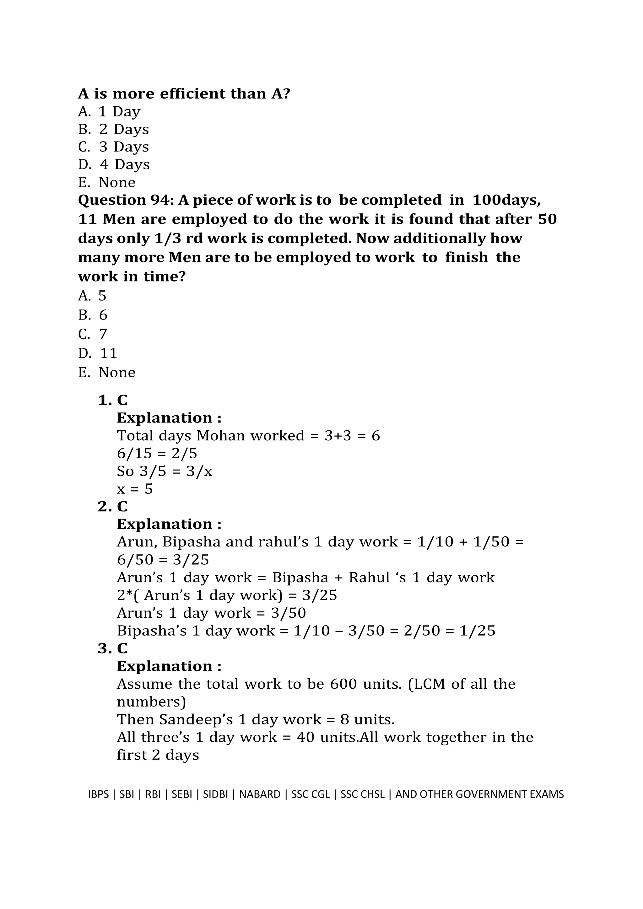 A is more efficient than A?
A. 1 Day
B. 2 Days
C. 3 Days
D. 4 Days
E. None
Question 94: A piece of work is to be completed in 100days,
11 Men are employed to do the work it is found that after 50
days only 1/3 rd work is completed. Now additionally how
many more Men are to be employed to work to finish the
work in time?
A. 5
B. 6
C. 7
D. 11
E. None
1. C
Explanation :
Total days Mohan worked = 3+3 = 6
6/15 = 2/5
So 3/5 = 3/x
x = 5
2. C
Explanation :
Arun, Bipasha and rahul’s 1 day work = 1/10 + 1/50 =
6/50 = 3/25
Arun’s 1 day work = Bipasha + Rahul ‘s 1 day work
2*( Arun’s 1 day work) = 3/25
Arun’s 1 day work = 3/50
Bipasha’s 1 day work = 1/10 – 3/50 = 2/50 = 1/25
3. C
Explanation :
Assume the total work to be 600 units. (LCM of all the
numbers)
Then Sandeep’s 1 day work = 8 units.
All three’s 1 day work = 40 units.All work together in the
first 2 days
IBPS | SBI | RBI | SEBI | SIDBI | NABARD | SSC CGL | SSC CHSL | AND OTHER GOVERNMENT EXAMS 25
 