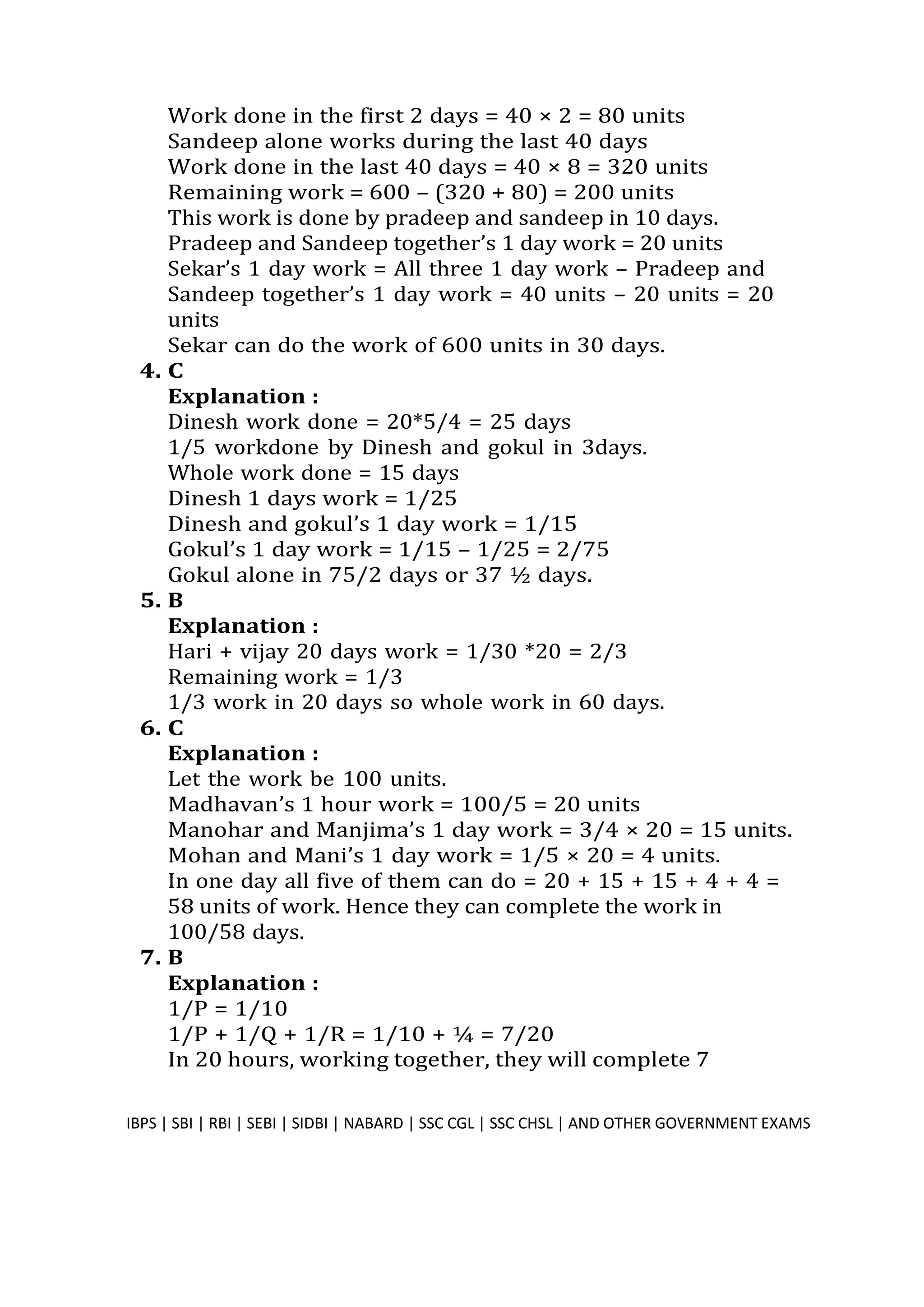 Work done in the first 2 days = 40 × 2 = 80 units
Sandeep alone works during the last 40 days
Work done in the last 40 days = 40 × 8 = 320 units
Remaining work = 600 – (320 + 80) = 200 units
This work is done by pradeep and sandeep in 10 days.
Pradeep and Sandeep together’s 1 day work = 20 units
Sekar’s 1 day work = All three 1 day work – Pradeep and
Sandeep together’s 1 day work = 40 units – 20 units = 20
units
Sekar can do the work of 600 units in 30 days.
4. C
Explanation :
Dinesh work done = 20*5/4 = 25 days
1/5 workdone by Dinesh and gokul in 3days.
Whole work done = 15 days
Dinesh 1 days work = 1/25
Dinesh and gokul’s 1 day work = 1/15
Gokul’s 1 day work = 1/15 – 1/25 = 2/75
Gokul alone in 75/2 days or 37 ½ days.
5. B
Explanation :
Hari + vijay 20 days work = 1/30 *20 = 2/3
Remaining work = 1/3
1/3 work in 20 days so whole work in 60 days.
6. C
Explanation :
Let the work be 100 units.
Madhavan’s 1 hour work = 100/5 = 20 units
Manohar and Manjima’s 1 day work = 3/4 × 20 = 15 units.
Mohan and Mani’s 1 day work = 1/5 × 20 = 4 units.
In one day all five of them can do = 20 + 15 + 15 + 4 + 4 =
58 units of work. Hence they can complete the work in
100/58 days.
7. B
Explanation :
1/P = 1/10
1/P + 1/Q + 1/R = 1/10 + ¼ = 7/20
In 20 hours, working together, they will complete 7
IBPS | SBI | RBI | SEBI | SIDBI | NABARD | SSC CGL | SSC CHSL | AND OTHER GOVERNMENT EXAMS 2
 