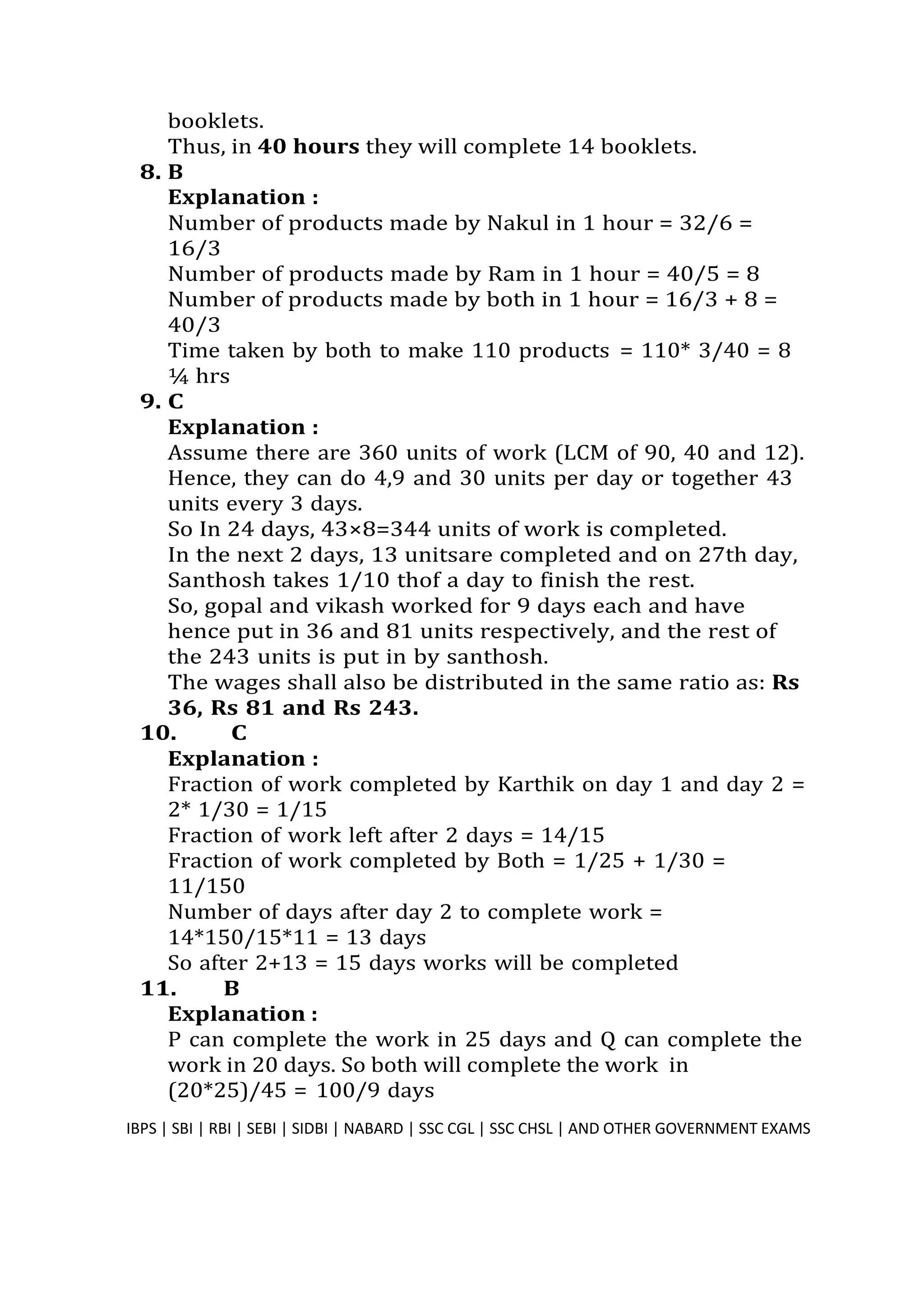 booklets.
Thus, in 40 hours they will complete 14 booklets.
8. B
Explanation :
Number of products made by Nakul in 1 hour = 32/6 =
16/3
Number of products made by Ram in 1 hour = 40/5 = 8
Number of products made by both in 1 hour = 16/3 + 8 =
40/3
Time taken by both to make 110 products = 110* 3/40 = 8
¼ hrs
9. C
Explanation :
Assume there are 360 units of work (LCM of 90, 40 and 12).
Hence, they can do 4,9 and 30 units per day or together 43
units every 3 days.
So In 24 days, 43×8=344 units of work is completed.
In the next 2 days, 13 unitsare completed and on 27th day,
Santhosh takes 1/10 thof a day to finish the rest.
So, gopal and vikash worked for 9 days each and have
hence put in 36 and 81 units respectively, and the rest of
the 243 units is put in by santhosh.
The wages shall also be distributed in the same ratio as: Rs
36, Rs 81 and Rs 243.
10. C
Explanation :
Fraction of work completed by Karthik on day 1 and day 2 =
2* 1/30 = 1/15
Fraction of work left after 2 days = 14/15
Fraction of work completed by Both = 1/25 + 1/30 =
11/150
Number of days after day 2 to complete work =
14*150/15*11 = 13 days
So after 2+13 = 15 days works will be completed
11. B
Explanation :
P can complete the work in 25 days and Q can complete the
work in 20 days. So both will complete the work in
(20*25)/45 = 100/9 days
IBPS | SBI | RBI | SEBI | SIDBI | NABARD | SSC CGL | SSC CHSL | AND OTHER GOVERNMENT EXAMS 27
 