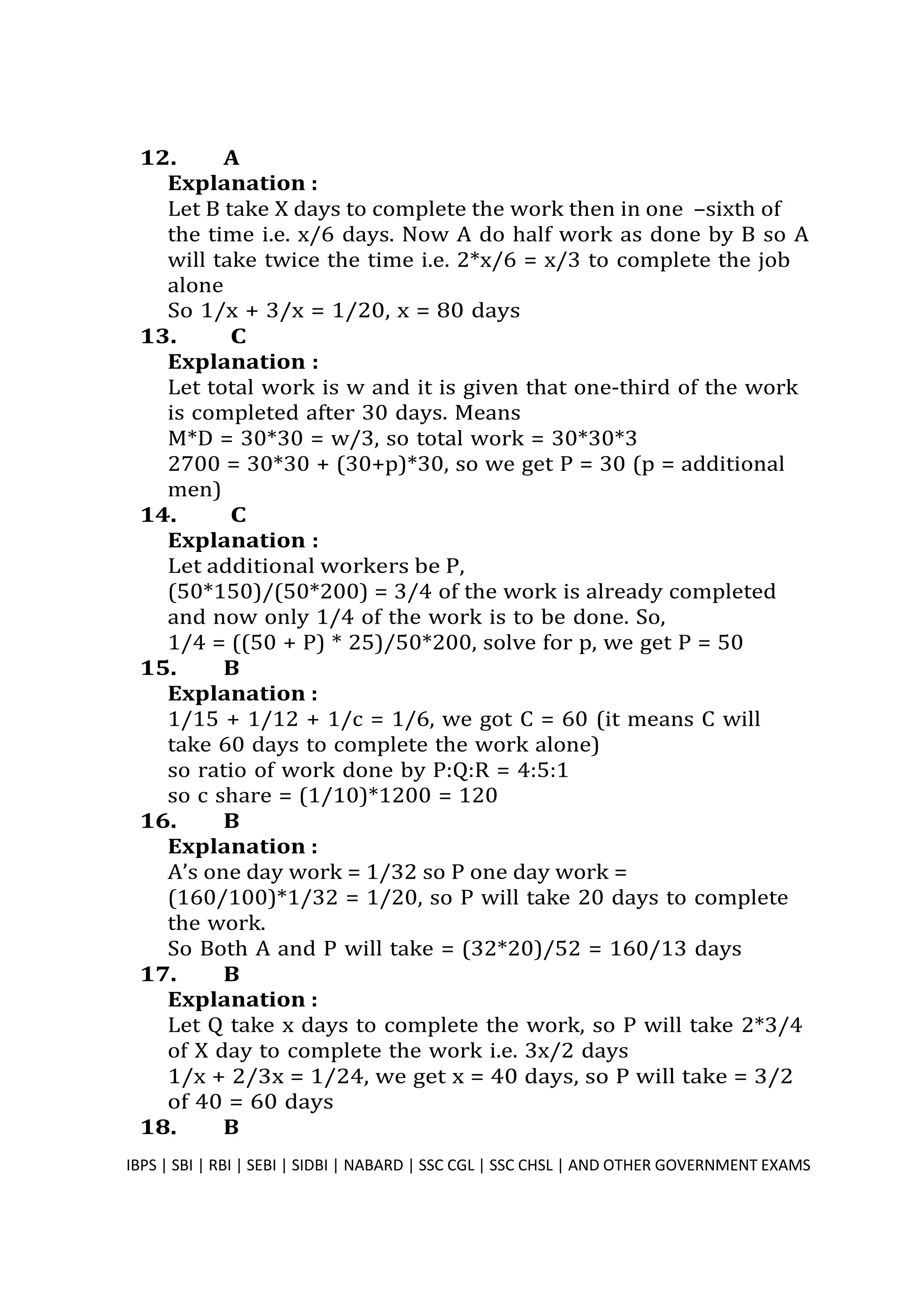 12. A
Explanation :
Let B take X days to complete the work then in one –sixth of
the time i.e. x/6 days. Now A do half work as done by B so A
will take twice the time i.e. 2*x/6 = x/3 to complete the job
alone
So 1/x + 3/x = 1/20, x = 80 days
13. C
Explanation :
Let total work is w and it is given that one-third of the work
is completed after 30 days. Means
M*D = 30*30 = w/3, so total work = 30*30*3
2700 = 30*30 + (30+p)*30, so we get P = 30 (p = additional
men)
14. C
Explanation :
Let additional workers be P,
(50*150)/(50*200) = 3/4 of the work is already completed
and now only 1/4 of the work is to be done. So,
1/4 = ((50 + P) * 25)/50*200, solve for p, we get P = 50
15. B
Explanation :
1/15 + 1/12 + 1/c = 1/6, we got C = 60 (it means C will
take 60 days to complete the work alone)
so ratio of work done by P:Q:R = 4:5:1
so c share = (1/10)*1200 = 120
16. B
Explanation :
A’s one day work = 1/32 so P one day work =
(160/100)*1/32 = 1/20, so P will take 20 days to complete
the work.
So Both A and P will take = (32*20)/52 = 160/13 days
17. B
Explanation :
Let Q take x days to complete the work, so P will take 2*3/4
of X day to complete the work i.e. 3x/2 days
1/x + 2/3x = 1/24, we get x = 40 days, so P will take = 3/2
of 40 = 60 days
18. B
IBPS | SBI | RBI | SEBI | SIDBI | NABARD | SSC CGL | SSC CHSL | AND OTHER GOVERNMENT EXAMS 28
 