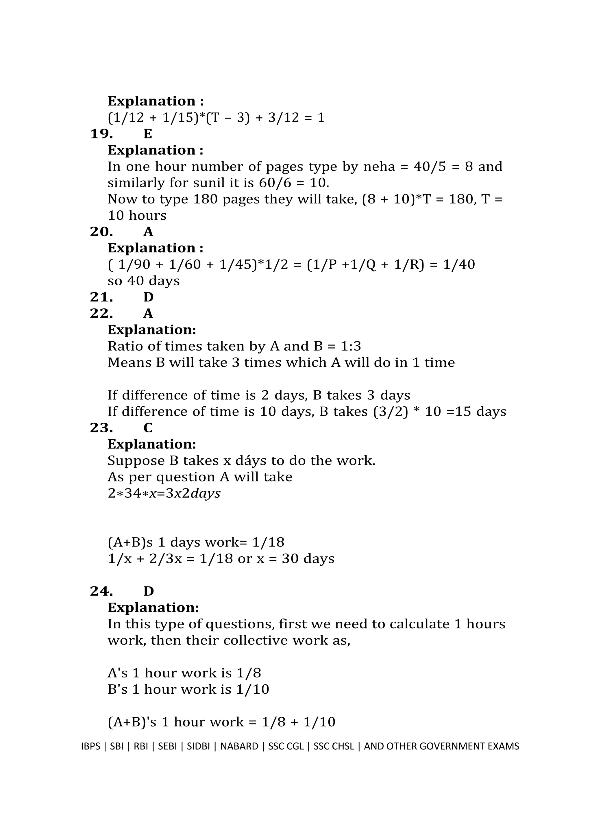 Explanation :
(1/12 + 1/15)*(T – 3) + 3/12 = 1
19. E
Explanation :
In one hour number of pages type by neha = 40/5 = 8 and
similarly for sunil it is 60/6 = 10.
Now to type 180 pages they will take, (8 + 10)*T = 180, T =
10 hours
20. A
Explanation :
( 1/90 + 1/60 + 1/45)*1/2 = (1/P +1/Q + 1/R) = 1/40
so 40 days
21. D
22. A
Explanation:
Ratio of times taken by A and B = 1:3
Means B will take 3 times which A will do in 1 time
If difference of time is 2 days, B takes 3 days
If difference of time is 10 days, B takes (3/2) * 10 =15 days
23. C
Explanation:
Suppose B takes x dáys to do the work.
As per question A will take
2∗34∗x=3x2days
(A+B)s 1 days work= 1/18
1/x + 2/3x = 1/18 or x = 30 days
24. D
Explanation:
In this type of questions, first we need to calculate 1 hours
work, then their collective work as,
A's 1 hour work is 1/8
B's 1 hour work is 1/10
(A+B)'s 1 hour work = 1/8 + 1/10
IBPS | SBI | RBI | SEBI | SIDBI | NABARD | SSC CGL | SSC CHSL | AND OTHER GOVERNMENT EXAMS 29
 