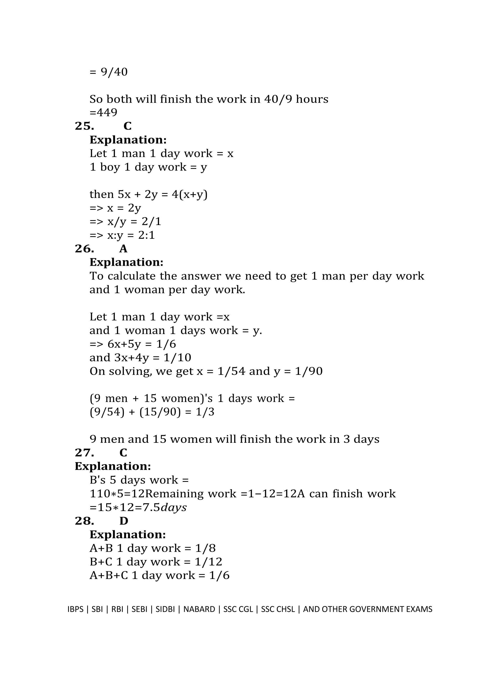 = 9/40
So both will finish the work in 40/9 hours
=449
25. C
Explanation:
Let 1 man 1 day work = x
1 boy 1 day work = y
then 5x + 2y = 4(x+y)
=> x = 2y
=> x/y = 2/1
=> x:y = 2:1
26. A
Explanation:
To calculate the answer we need to get 1 man per day work
and 1 woman per day work.
Let 1 man 1 day work =x
and 1 woman 1 days work = y.
=> 6x+5y = 1/6
and 3x+4y = 1/10
On solving, we get x = 1/54 and y = 1/90
(9 men + 15 women)'s 1 days work =
(9/54) + (15/90) = 1/3
9 men and 15 women will finish the work in 3 days
27. C
Explanation:
B's 5 days work =
110∗5=12Remaining work =1−12=12A can finish work
=15∗12=7.5days
28. D
Explanation:
A+B 1 day work = 1/8
B+C 1 day work = 1/12
A+B+C 1 day work = 1/6
IBPS | SBI | RBI | SEBI | SIDBI | NABARD | SSC CGL | SSC CHSL | AND OTHER GOVERNMENT EXAMS 30
 