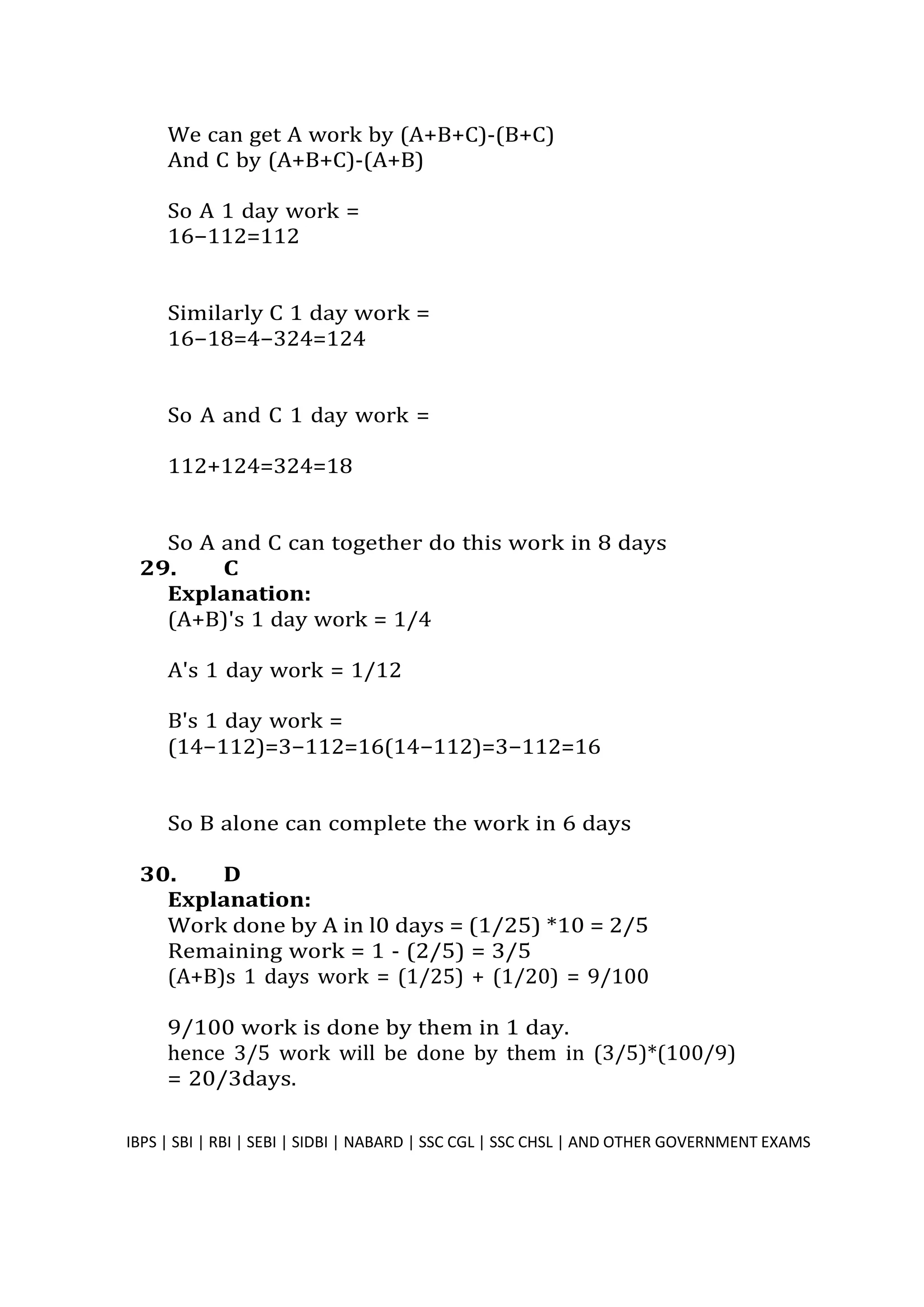We can get A work by (A+B+C)-(B+C)
And C by (A+B+C)-(A+B)
So A 1 day work =
16−112=112
Similarly C 1 day work =
16−18=4−324=124
So A and C 1 day work =
112+124=324=18
So A and C can together do this work in 8 days
29. C
Explanation:
(A+B)'s 1 day work = 1/4
A's 1 day work = 1/12
B's 1 day work =
(14−112)=3−112=16(14−112)=3−112=16
So B alone can complete the work in 6 days
30. D
Explanation:
Work done by A in l0 days = (1/25) *10 = 2/5
Remaining work = 1 - (2/5) = 3/5
(A+B)s 1 days work = (1/25) + (1/20) = 9/100
9/100 work is done by them in 1 day.
hence 3/5 work will be done by them in (3/5)*(100/9)
= 20/3days.
IBPS | SBI | RBI | SEBI | SIDBI | NABARD | SSC CGL | SSC CHSL | AND OTHER GOVERNMENT EXAMS 31
 