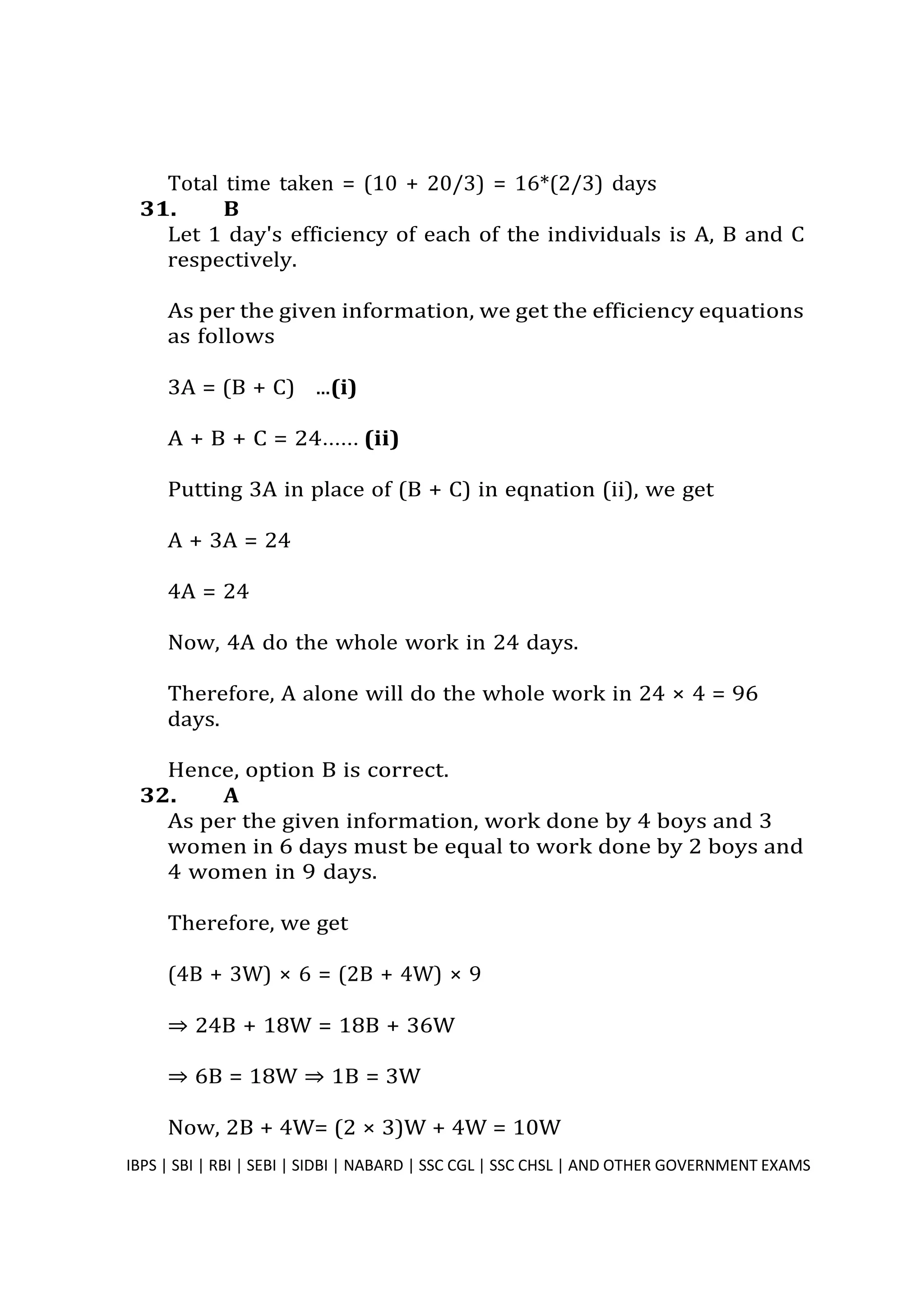 Total time taken = (10 + 20/3) = 16*(2/3) days
31. B
Let 1 day's efficiency of each of the individuals is A, B and C
respectively.
As per the given information, we get the efficiency equations
as follows
3A = (B + C) ...(i)
A + B + C = 24...... (ii)
Putting 3A in place of (B + C) in eqnation (ii), we get
A + 3A = 24
4A = 24
Now, 4A do the whole work in 24 days.
Therefore, A alone will do the whole work in 24 × 4 = 96
days.
Hence, option B is correct.
32. A
As per the given information, work done by 4 boys and 3
women in 6 days must be equal to work done by 2 boys and
4 women in 9 days.
Therefore, we get
(4B + 3W) × 6 = (2B + 4W) × 9
⇒ 24B + 18W = 18B + 36W
⇒ 6B = 18W ⇒ 1B = 3W
Now, 2B + 4W= (2 × 3)W + 4W = 10W
IBPS | SBI | RBI | SEBI | SIDBI | NABARD | SSC CGL | SSC CHSL | AND OTHER GOVERNMENT EXAMS 32
 