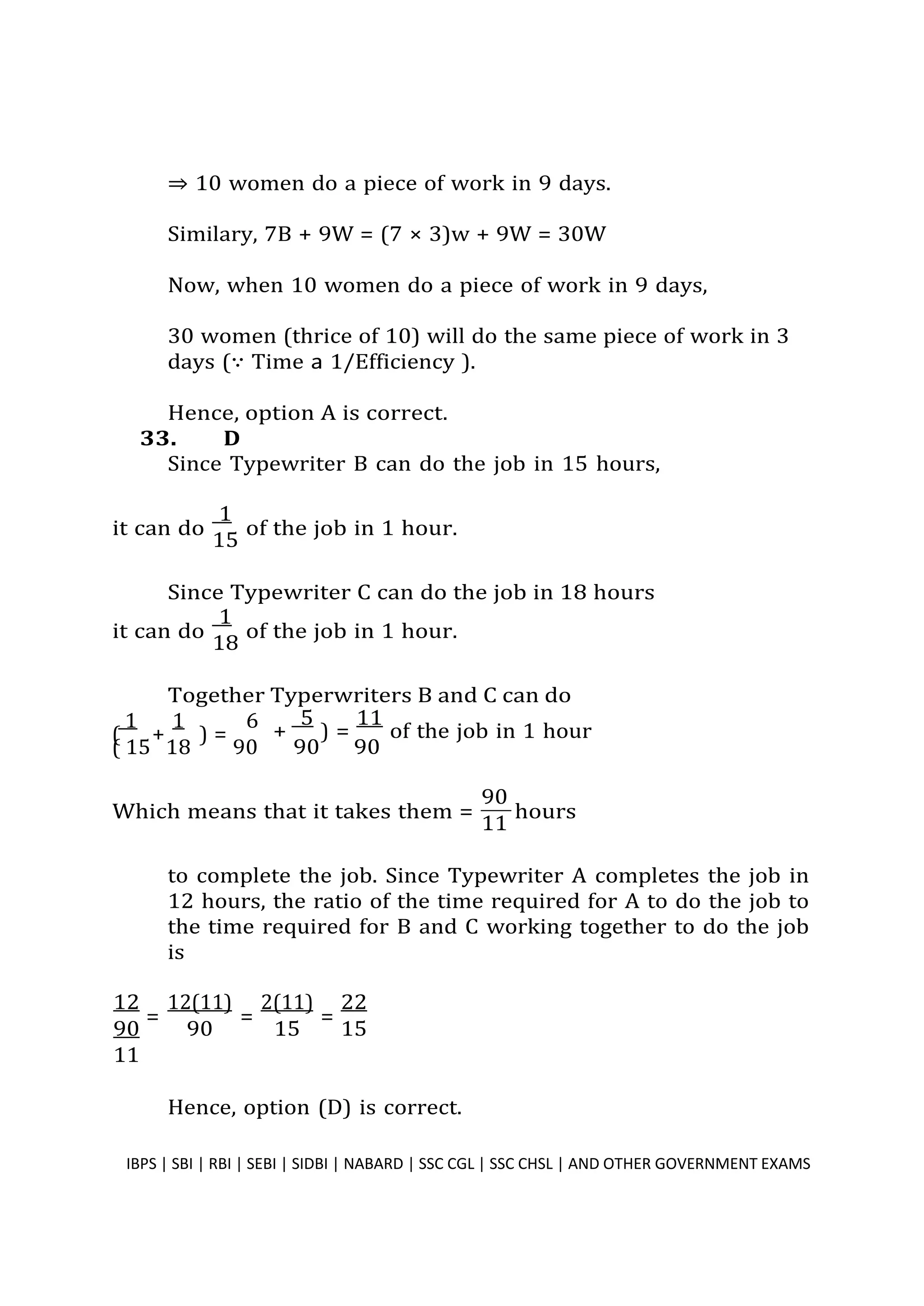 ⇒ 10 women do a piece of work in 9 days.
Similary, 7B + 9W = (7 × 3)w + 9W = 30W
Now, when 10 women do a piece of work in 9 days,
30 women (thrice of 10) will do the same piece of work in 3
days (∵ Time � 1/Efficiency ).
Hence, option A is correct.
33. D
Since Typewriter B can do the job in 15 hours,
it can do
1
of the job in 1 hour.
15
Since Typewriter C can do the job in 18 hours
it can do
1
of the job in 1 hour.
18
Together Typerwriters B and C can do
1 1 6
( + ) =
( 15 18 90
Which means that it takes them =
90
hours
11
to complete the job. Since Typewriter A completes the job in
12 hours, the ratio of the time required for A to do the job to
the time required for B and C working together to do the job
is
12
=
12(11)
=
2(11)
=
22
90 90 15 15
11
Hence, option (D) is correct.
IBPS | SBI | RBI | SEBI | SIDBI | NABARD | SSC CGL | SSC CHSL | AND OTHER GOVERNMENT EXAMS 33
90 90
+
5
) =
11
of the job in 1 hour
 