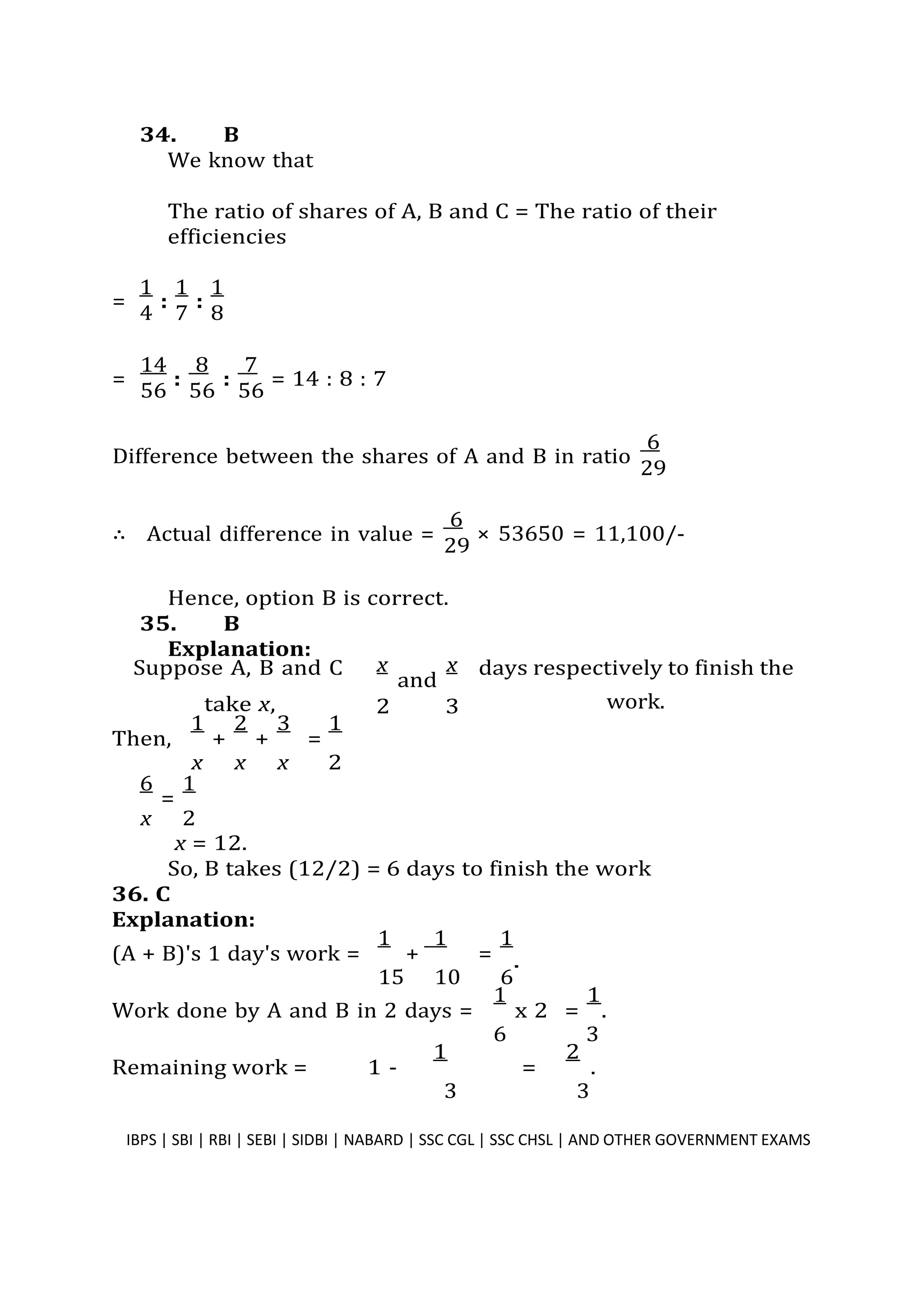 34. B
We know that
The ratio of shares of A, B and C = The ratio of their
efficiencies
=
1
:
1
:
1
4 7 8
=
14
:
8
:
7
= 14 : 8 : 7
56 56 56
Difference between the shares of A and B in ratio
6
29
∴ Actual difference in value =
6
× 53650 = 11,100/-
29
Hence, option B is correct.
35. B
Explanation:
Suppose A, B and C x
and
x days respectively to finish the
take x, 2 3
Then,
1
+
2
+
3
=
1
x x x 2
6
=
1
x 2
x = 12.
work.
So, B takes (12/2) = 6 days to finish the work
36. C
Explanation:
(A + B)'s 1 day's work =
1
+
1
=
1
15 10 6
Work done by A and B in 2 days =
1
6
x 2 =
1
.
3
Remaining work = 1 -
1
=
2
.
3 3
IBPS | SBI | RBI | SEBI | SIDBI | NABARD | SSC CGL | SSC CHSL | AND OTHER GOVERNMENT EXAMS 34
.
 