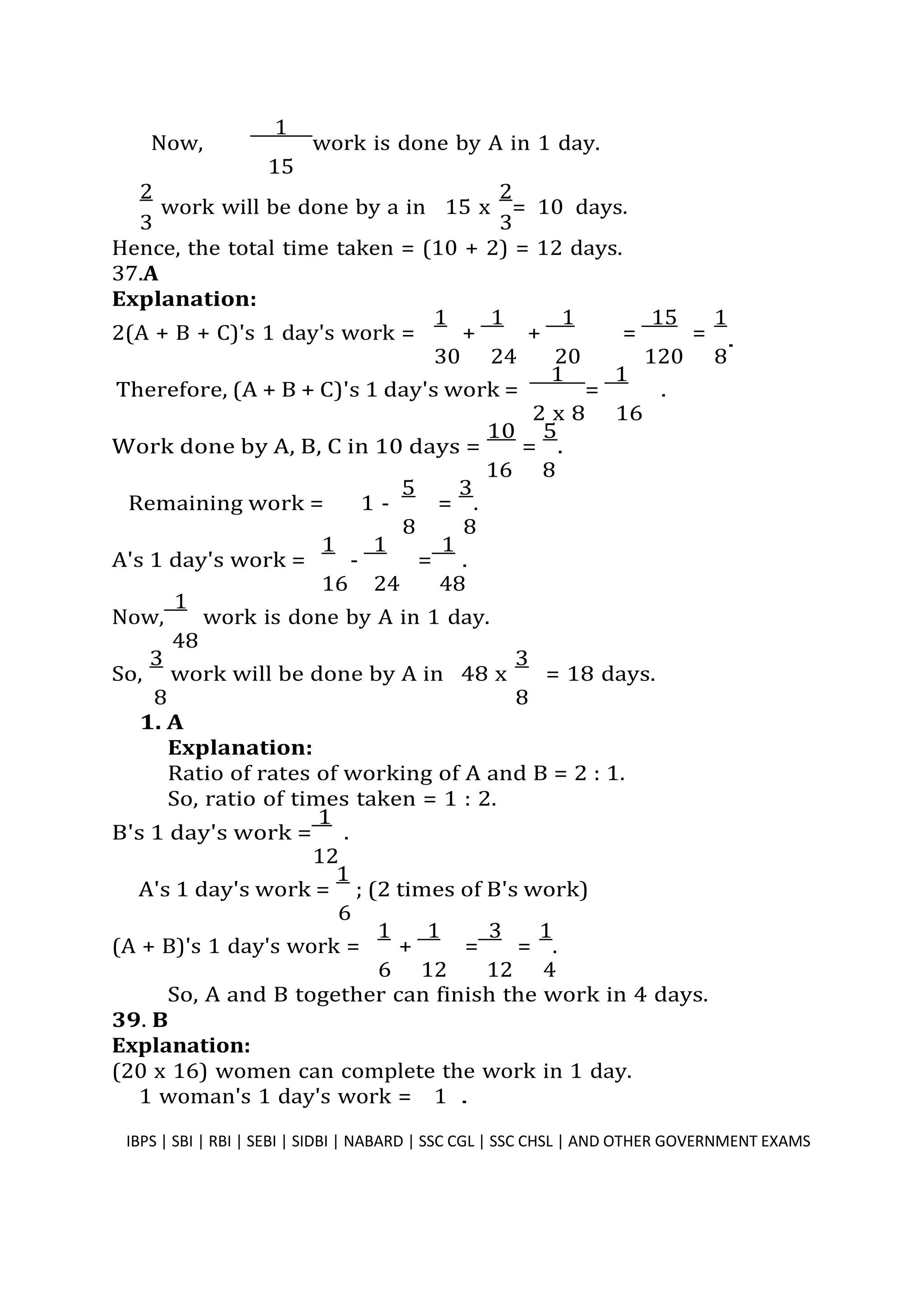 Now,
1
work is done by A in 1 day.
15
2
work will be done by a in 15 x
2
= 10 days.
3 3
Hence, the total time taken = (10 + 2) = 12 days.
37.A
Explanation:
2(A + B + C)'s 1 day's work =
1
+
1
+
1
=
15
=
1
30 24 20 120 8
Therefore, (A + B + C)'s 1 day's work =
1
=
1
.
2 x 8 16
Work done by A, B, C in 10 days =
10
=
5
.
16 8
Remaining work = 1 -
5
=
3
.
8 8
A's 1 day's work =
1
-
1
=
1
.
16 24 48
Now,
1
work is done by A in 1 day.
48
So,
3
work will be done by A in 48 x
3
= 18 days.
8 8
1. A
Explanation:
Ratio of rates of working of A and B = 2 : 1.
So, ratio of times taken = 1 : 2.
B's 1 day's work =
1
.
12
A's 1 day's work =
1
; (2 times of B's work)
6
(A + B)'s 1 day's work =
1
+
1
=
3
=
1
.
6 12 12 4
So, A and B together can finish the work in 4 days.
39. B
Explanation:
(20 x 16) women can complete the work in 1 day.
1 woman's 1 day's work = 1 .
IBPS | SBI | RBI | SEBI | SIDBI | NABARD | SSC CGL | SSC CHSL | AND OTHER GOVERNMENT EXAMS 35
.
 