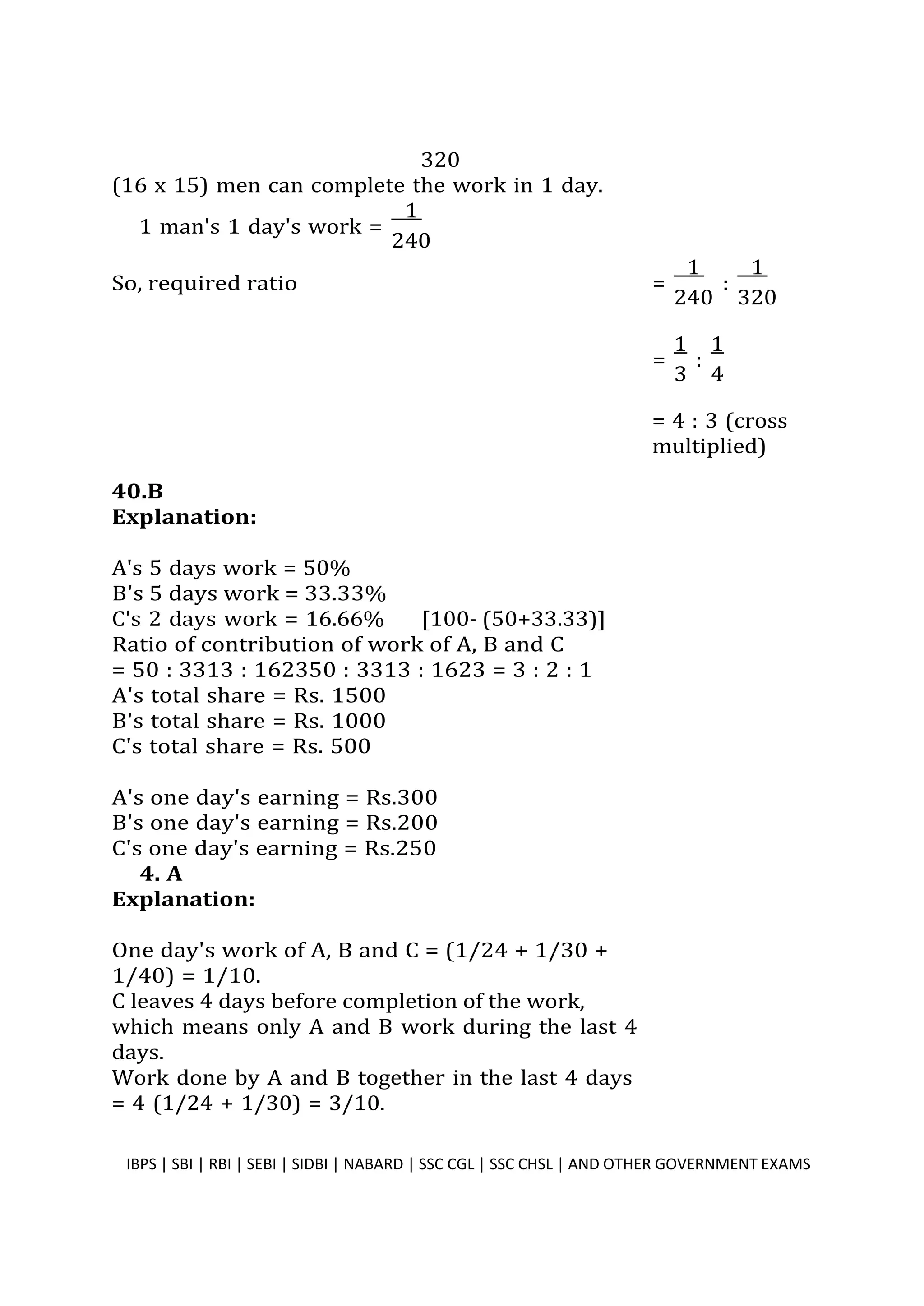 320
(16 x 15) men can complete the work in 1 day.
1 man's 1 day's work =
1
240
So, required ratio
=
1
:
1
3 4
40.B
Explanation:
A's 5 days work = 50%
B's 5 days work = 33.33%
C's 2 days work = 16.66% [100- (50+33.33)]
Ratio of contribution of work of A, B and C
= 50 : 3313 : 162350 : 3313 : 1623 = 3 : 2 : 1
A's total share = Rs. 1500
B's total share = Rs. 1000
C's total share = Rs. 500
A's one day's earning = Rs.300
B's one day's earning = Rs.200
C's one day's earning = Rs.250
4. A
Explanation:
One day's work of A, B and C = (1/24 + 1/30 +
1/40) = 1/10.
C leaves 4 days before completion of the work,
which means only A and B work during the last 4
days.
Work done by A and B together in the last 4 days
= 4 (1/24 + 1/30) = 3/10.
= 4 : 3 (cross
multiplied)
IBPS | SBI | RBI | SEBI | SIDBI | NABARD | SSC CGL | SSC CHSL | AND OTHER GOVERNMENT EXAMS 36
=
1
:
1
240 320
 